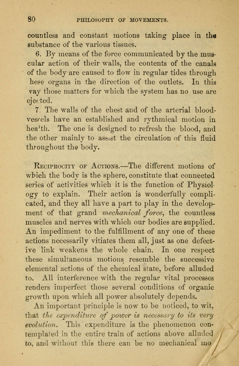 countless and constant motions taking place in the substance of the various tissues. 6. By means of the force communicated by the mus- cular action of their walls, the contents of the canals of the body are caused to flow in regular tides through hese organs in the direction of the outlets. In this vay those matters for which the system has no use are ejected. 7. The walls of the chest and of the arterial blood- vessels have an established and rythmical motion in hea'.th. The one is designed to refresh the blood, and the other mainly to assist the circulation of this fluid throughout the body. Reciprocity of Actions.—The different motions of which the body is the sphere, constitute that connected series of activities which it is the function of Physiol- ogy to explain. Their action is wonderfully compli- cated, and they all have a part to play in the develop- ment of that grand mechanical force, the countless muscles and nerves with which our bodies are supplied. An impediment to the fulfillment of any one of these actions necessarily vitiates them all, j ust as one defect- ive link weakens the whole chain. In one respect these simultaneous motions resemble the successive elemental actions of the chemical state, before alluded to. All interference with the regular vital processes renders imperfect those several conditions of organic growth upon which all power absolutely depends. An important principle is now to be noticed, to wit, that the expenditure of power is necessary to its very evolution. This expenditure is the phenomenon con- templated in the entire train of actions above alluded to, and without this there can be no mechanical mo /