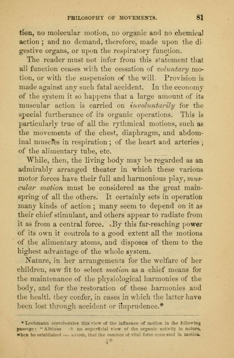 tion, no molecular motion, no organic and no chemical action ; and no demand, therefore, made upon the di- gestive organs, or npon the respiratory function. The reader must not infer from this statement that all function ceases with the cessation of voluntary mo- tion, or with the suspension of the will. Provision is made against any such fatal accident. In the economy of the system it so happens that a large amount of its muscular action is carried on involuntarily for the special furtherance of its organic operations. This is particularly true of all the rythmical motions, such as the movements of the chest, diaphragm, and abdom- inal muscles in respiration; of the heart and arteries \ of the alimentary tube, etc. While, then, the living body may be regarded as an admirably arranged theater in which these various motor forces have their full and harmonious play, mus- cular /notion must be considered as the great main- spring of all the others. It certainly sets in operation many kinds of action ; many seem to depend on it as their chief stimulant, and others appear to radiate from it as from a central force. -By this far-reaching power of its own it controls to a good extent all the motions of the alimentary atoms, and disposes of them to the highest advantage of the whole system. Nature, in her arrangements for the welfare of her children, saw tit to select motion as a chief means for the maintenance of the physiological harmonies of the body, and for the restoration of these harmonies and the health they confer, in cases in which the latter have been lost through accident or imprudence.* * Leehmann corroborates this view of the influence of motion in the following passage: Albinos no m p racial view of the organic activity in nature, when he established ut< i.\'om, that the essence ol vital force cons sted in motion.