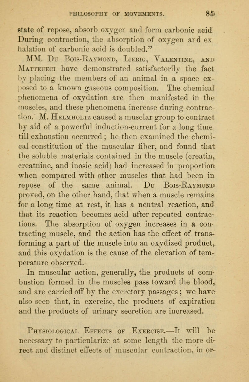 state of repose, absorb oxygei and form earl>onie acid Daring contraction, the absorption of oxygen and ex- halation of carbonic acid is doubled. MM. Du Bois-Uaymuxd, Liebig, Valentine, anl Matteueoi have demonstrated satisfactorily the fact by placing the members of an animal in a space ex- d to a known gaseous composition. The chemical phenomena of oxydation are then manifested in the muscles, and these phenomena increase during contrac- tion. M. Helmholtz caused a musclar group to contract by aid of a powerful induction-current for a long time till exhaustion occurred ; he then examined the chemi- cal constitution of the muscular fiber, and found that the soluble materials contained in the muscle (creatin, creatnine, and inosic acid) had increased in proportion when compared with other muscles that had been in repose of the same animal. Du Bois-Baymontj proved, on the other hand, that when a muscle remains for a long time at rest, it has a neutral reaction, and that its reaction becomes acid after repeated contrac- tions. The absorption of oxygen increases in a con- tracting muscle, and the action has the effect of trans- forming a part of the muscle into an oxydized product, and this oxydation is the cause of the elevation of tem- perature observed. In muscular action, generally, the products of com- bustion formed in the muscles pass toward the bloody and are carried off by the excretory passages; we have also seeD that, in exercise, the products of expiration and the products of urinary secretion are increased. Physiological Effects of Exercise.—It will be necessary to particularize at some length the more di- rect and distinct effects of muscular contraction, in or-