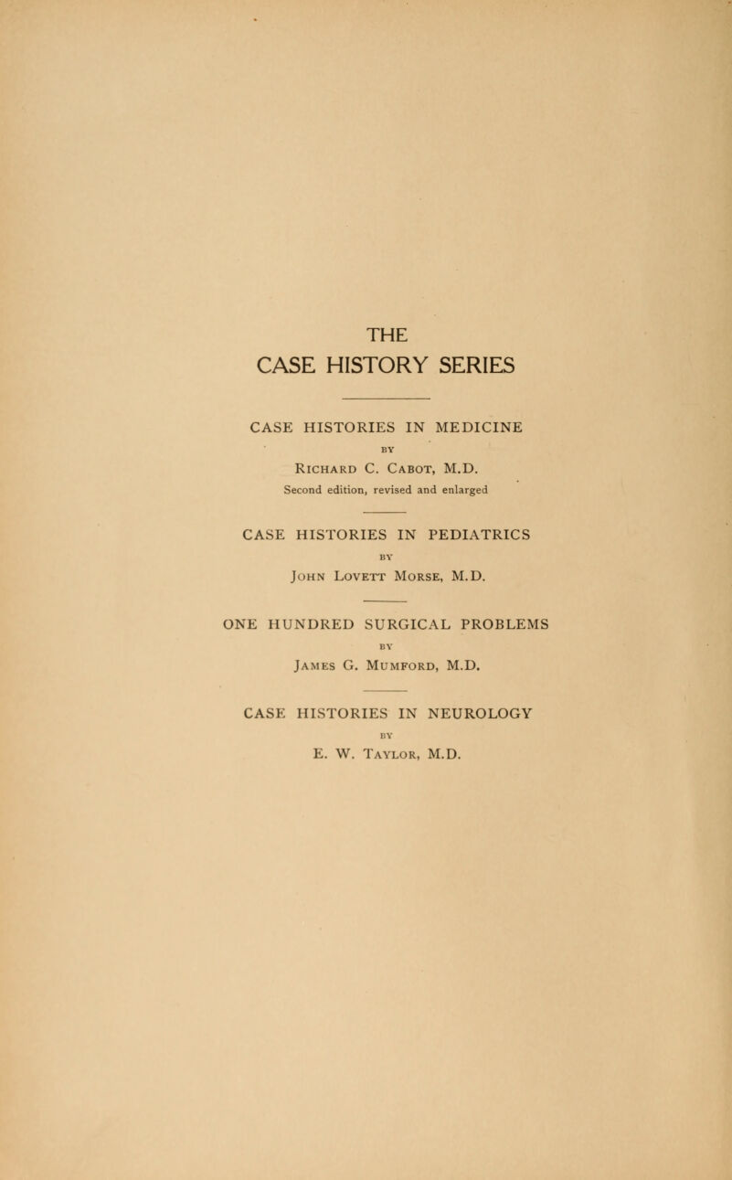 THE CASE HISTORY SERIES CASE HISTORIES IN MEDICINE BY Richard C. Cabot, M.D. Second edition, revised and enlarged CASE HISTORIES IN PEDIATRICS BY John Lovett Morse, M.D. ONE HUNDRED SURGICAL PROBLEMS BY James G. Mumford, M.D. CASE HISTORIES IN NEUROLOGY BY E. W. Taylor, M.D.