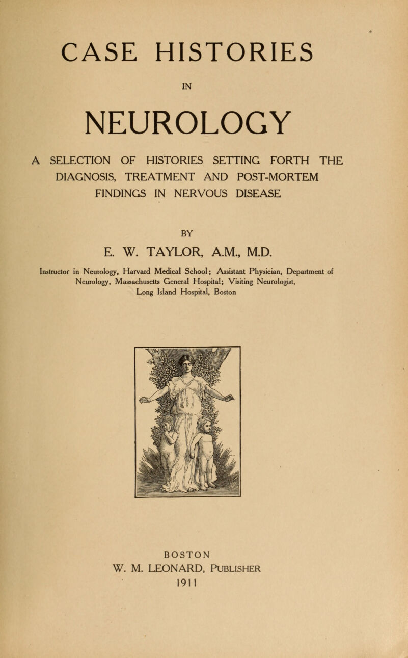 CASE HISTORIES IN NEUROLOGY A SELECTION OF HISTORIES SETTING FORTH THE DIAGNOSIS, TREATMENT AND POST-MORTEM FINDINGS IN NERVOUS DISEASE BY E. W. TAYLOR, A.M., M.D. Instructor in Neurology, Harvard Medical School; Assistant Physician, Department of Neurology, Massachusetts General Hospital; Visiting Neurologist, Long Island Hospital, Boston BOSTON W. M. LEONARD, Publisher 1911