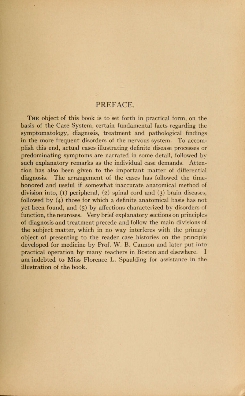 PREFACE. The object of this book is to set forth in practical form, on the basis of the Case System, certain fundamental facts regarding the symptomatology, diagnosis, treatment and pathological findings in the more frequent disorders of the nervous system. To accom- plish this end, actual cases illustrating definite disease processes or predominating symptoms are narrated in some detail, followed by such explanatory remarks as the individual case demands. Atten- tion has also been given to the important matter of differential diagnosis. The arrangement of the cases has followed the time- honored and useful if somewhat inaccurate anatomical method of division into, (i) peripheral, (2) spinal cord and (3) brain diseases, followed by (4) those for which a definite anatomical basis has not yet been found, and (5) by affections characterized by disorders of function, the neuroses. Very brief explanatory sections on principles of diagnosis and treatment precede and follow the main divisions of the subject matter, which in no way interferes with the primary object of presenting to the reader case histories on the principle developed for medicine by Prof. W. B. Cannon and later put into practical operation by many teachers in Boston and elsewhere. I am indebted to Miss Florence L. Spaulding for assistance in the illustration of the book.