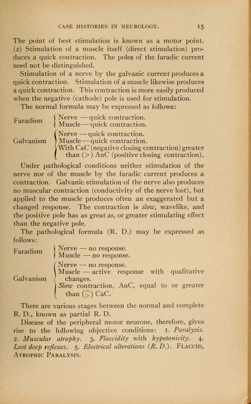 The point of best stimulation is known as a motor point. (2) Stimulation of a muscle itself (direct stimulation) pro- duces a quick contraction. The poles of the faradic current need not be distinguished. Stimulation of a nerve by the galvanic current produces a quick contraction. Stimulation of a muscle likewise produces a quick contraction. This contraction is more easily produced when the negative (cathode) pole is used for stimulation. The normal formula may be expressed as follows: Faradism \ Nerve —quick contraction. ( Muscle — quick contraction. Nerve —quick contraction. Galvanism ) Muscle — quick contraction. With CaC (negative closing contraction) greater than (>) AnC (positive closing contraction). Under pathological conditions neither stimulation of the nerve nor of the muscle by the faradic current produces a contraction. Galvanic stimulation of the nerve also produces no muscular contraction (conductivity of the nerve lost), but applied to the muscle produces often an exaggerated but a changed response. The contraction is slow, wavelike, and the positive pole has as great as, or greater stimulating effect than the negative pole. The pathological formula (R. D.) may be expressed as follows: Faradism \ ™erve. ~ no response. ( Muscle — no response. Nerve — no response. Muscle — active response with qualitative Galvanism ( changes. Slow contraction, AnC, equal to or greater than (>) CaC. There are various stages between the normal and complete R. D., known as partial R. D. Disease of the peripheral motor neurone, therefore, gives rise to the following objective conditions: 1. Paralysis. 2. Muscular atrophy. 3. Flaccidity with hypotonicity. 4. Lost deep reflexes. 5. Electrical alterations (R. D.). Flaccid, Atrophic Paralysis.
