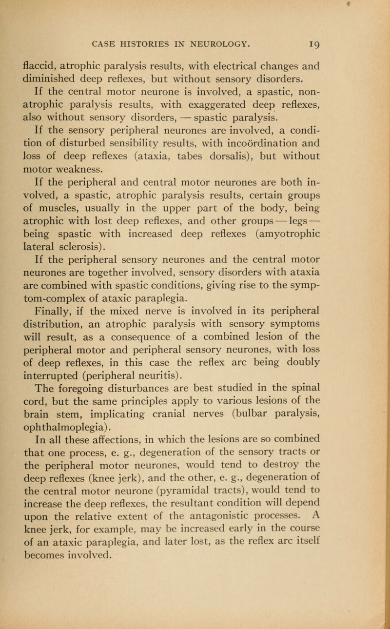 flaccid, atrophic paralysis results, with electrical changes and diminished deep reflexes, but without sensory disorders. If the central motor neurone is involved, a spastic, non- atrophic paralysis results, with exaggerated deep reflexes, also without sensory disorders, — spastic paralysis. If the sensory peripheral neurones are involved, a condi- tion of disturbed sensibility results, with incoordination and loss of deep reflexes (ataxia, tabes dorsalis), but without motor weakness. If the peripheral and central motor neurones are both in- volved, a spastic, atrophic paralysis results, certain groups of muscles, usually in the upper part of the body, being atrophic with lost deep reflexes, and other groups — legs — being spastic with increased deep reflexes (amyotrophic lateral sclerosis). If the peripheral sensory neurones and the central motor neurones are together involved, sensory disorders with ataxia are combined with spastic conditions, giving rise to the symp- tom-complex of ataxic paraplegia. Finally, if the mixed nerve is involved in its peripheral distribution, an atrophic paralysis with sensory symptoms will result, as a consequence of a combined lesion of the peripheral motor and peripheral sensory neurones, with loss of deep reflexes, in this case the reflex arc being doubly interrupted (peripheral neuritis). The foregoing disturbances are best studied in the spinal cord, but the same principles apply to various lesions of the brain stem, implicating cranial nerves (bulbar paralysis, ophthalmoplegia). In all these affections, in which the lesions are so combined that one process, e. g., degeneration of the sensory tracts or the peripheral motor neurones, would tend to destroy the deep reflexes (knee jerk), and the other, e. g., degeneration of the central motor neurone (pyramidal tracts), would tend to increase the deep reflexes, the resultant condition will depend upon the relative extent of the antagonistic processes. A knee jerk, for example, may be increased early in the course of an ataxic paraplegia, and later lost, as the reflex arc itself becomes involved.