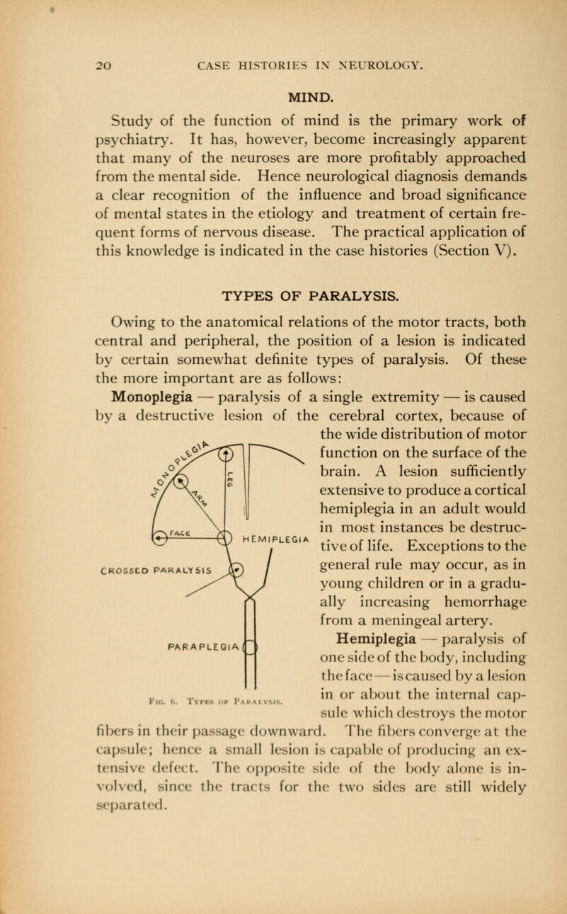 MIND. Study of the function of mind is the primary work of psychiatry. It has, however, become increasingly apparent that many of the neuroses are more profitably approached from the mental side. Hence neurological diagnosis demands a clear recognition of the influence and broad significance of mental states in the etiology and treatment of certain fre- quent forms of nervous disease. The practical application of this knowledge is indicated in the case histories (Section V). TYPES OF PARALYSIS. Owing to the anatomical relations of the motor tracts, both central and peripheral, the position of a lesion is indicated by certain somewhat definite types of paralysis. Of these the more important are as follows: Monoplegia — paralysis of a single extremity — is caused by a destructive lesion of the cerebral cortex, because of the wide distribution of motor function on the surface of the brain. A lesion sufficiently extensive to produce a cortical hemiplegia in an adult would in most instances be destruc- tive of life. Exceptions to the general rule may occur, as in young children or in a gradu- ally increasing hemorrhage from a meningeal artery. Hemiplegia — paralysis of one side of the body, including the face—iscaused by a lesion in or about the internal cap- sule which destroys the motor fibers in their passage downward. The fibers converge at the capsule; hence a small lesion is capable of producing an ex- tensive mV|c< I. I he Opposite side of the body alone is in- voked, since the tracts for the two sides are still widely arated. CROSSED PARALYSIS PARAPLEGIA( I i I . i i OF PaI
