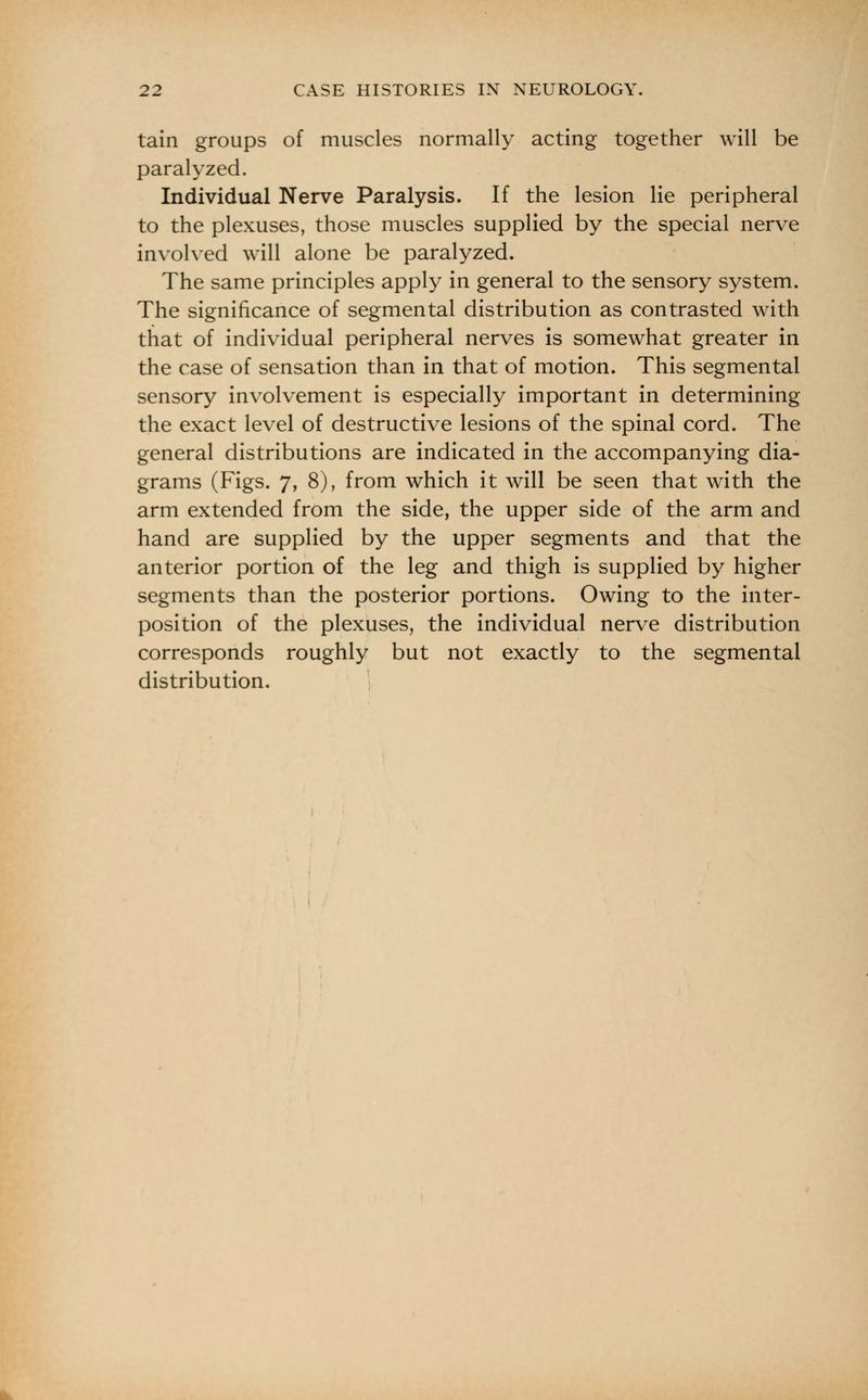 tain groups of muscles normally acting together will be paralyzed. Individual Nerve Paralysis. If the lesion lie peripheral to the plexuses, those muscles supplied by the special nerve involved will alone be paralyzed. The same principles apply in general to the sensory system. The significance of segmental distribution as contrasted with that of individual peripheral nerves is somewhat greater in the case of sensation than in that of motion. This segmental sensory involvement is especially important in determining the exact level of destructive lesions of the spinal cord. The general distributions are indicated in the accompanying dia- grams (Figs. 7, 8), from which it will be seen that with the arm extended from the side, the upper side of the arm and hand are supplied by the upper segments and that the anterior portion of the leg and thigh is supplied by higher segments than the posterior portions. Owing to the inter- position of the plexuses, the individual nerve distribution corresponds roughly but not exactly to the segmental distribution.
