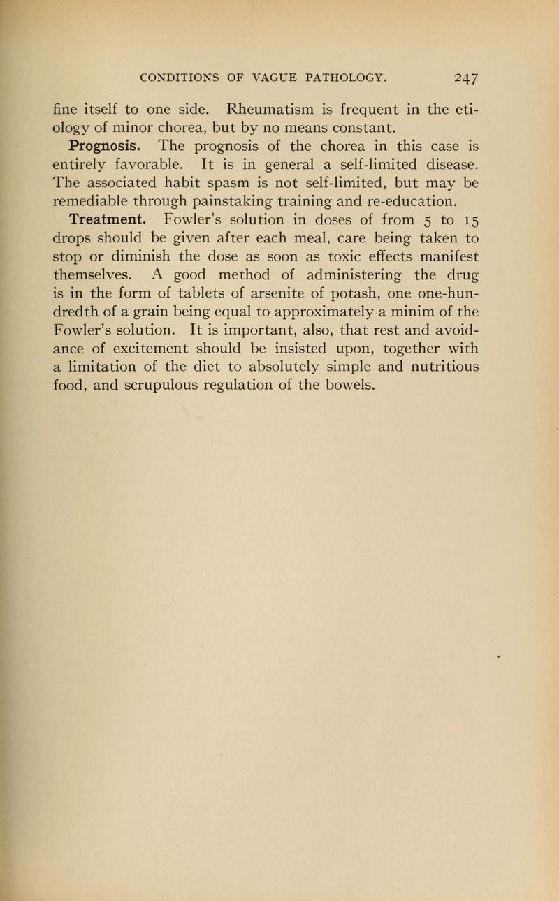 fine itself to one side. Rheumatism is frequent in the eti- ology of minor chorea, but by no means constant. Prognosis. The prognosis of the chorea in this case is entirely favorable. It is in general a self-limited disease. The associated habit spasm is not self-limited, but may be remediable through painstaking training and re-education. Treatment. Fowler's solution in doses of from 5 to 15 drops should be given after each meal, care being taken to stop or diminish the dose as soon as toxic effects manifest themselves. A good method of administering the drug is in the form of tablets of arsenite of potash, one one-hun- dredth of a grain being equal to approximately a minim of the Fowler's solution. It is important, also, that rest and avoid- ance of excitement should be insisted upon, together with a limitation of the diet to absolutely simple and nutritious food, and scrupulous regulation of the bowels.