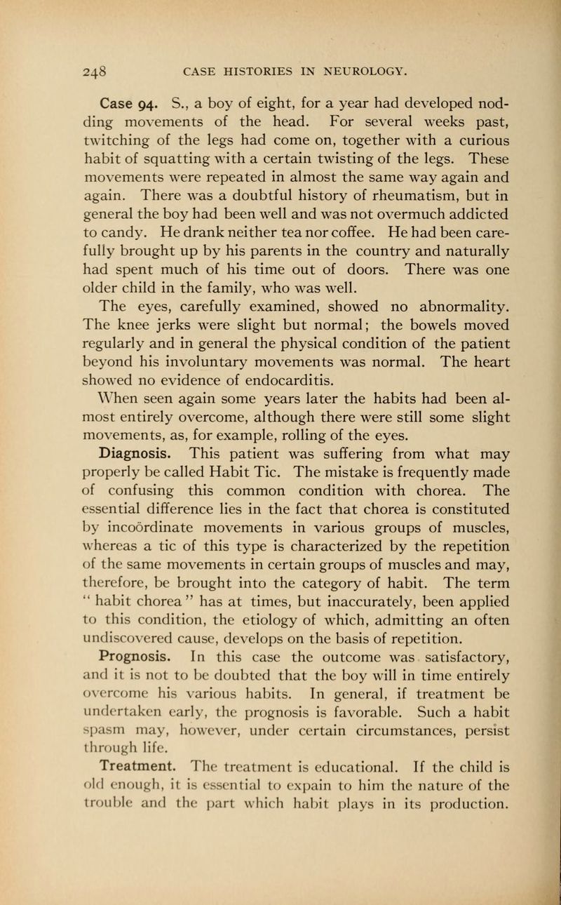 Case 94. S., a boy of eight, for a year had developed nod- ding movements of the head. For several weeks past, twitching of the legs had come on, together with a curious habit of squatting with a certain twisting of the legs. These movements were repeated in almost the same way again and again. There was a doubtful history of rheumatism, but in general the boy had been well and was not overmuch addicted to candy. He drank neither tea nor coffee. He had been care- fully brought up by his parents in the country and naturally had spent much of his time out of doors. There was one older child in the family, who was well. The eyes, carefully examined, showed no abnormality. The knee jerks were slight but normal; the bowels moved regularly and in general the physical condition of the patient beyond his involuntary movements was normal. The heart showed no evidence of endocarditis. When seen again some years later the habits had been al- most entirely overcome, although there were still some slight movements, as, for example, rolling of the eyes. Diagnosis. This patient was suffering from what may properly be called Habit Tic. The mistake is frequently made of confusing this common condition with chorea. The essential difference lies in the fact that chorea is constituted by incoordinate movements in various groups of muscles, whereas a tic of this type is characterized by the repetition of the same movements in certain groups of muscles and may, therefore, be brought into the category of habit. The term  habit chorea has at times, but inaccurately, been applied to this condition, the etiology of which, admitting an often undiscovered cause, develops on the basis of repetition. Prognosis. In this case the outcome was satisfactory, and it is not to be doubted that the boy will in time entirely overcome his various habits. In general, if treatment be undertaken early, the prognosis is favorable. Such a habit spasm may, however, under certain circumstances, persist through life. Treatment. The treatment is educational. If the child is old enough, it is essential to expain to him the nature of the trouble and the part which habit plays in its production.