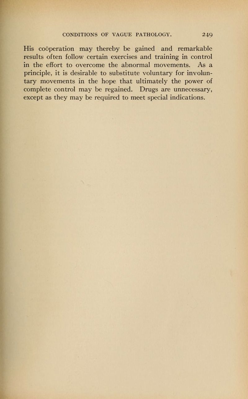 His cooperation may thereby be gained and remarkable results often follow certain exercises and training in control in the effort to overcome the abnormal movements. As a principle, it is desirable to substitute voluntary for involun- tary movements in the hope that ultimately the power of complete control may be regained. Drugs are unnecessary, except as they may be required to meet special indications.