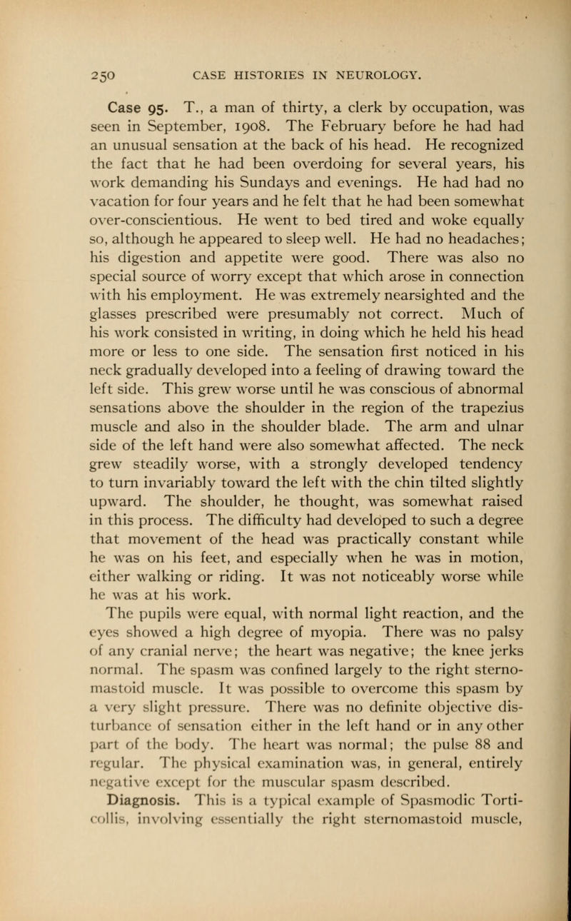 Case 95. T., a man of thirty, a clerk by occupation, was seen in September, 1908. The February before he had had an unusual sensation at the back of his head. He recognized the fact that he had been overdoing for several years, his work demanding his Sundays and evenings. He had had no vacation for four years and he felt that he had been somewhat over-conscientious. He went to bed tired and woke equally so, although he appeared to sleep well. He had no headaches; his digestion and appetite were good. There was also no special source of worry except that which arose in connection with his employment. He was extremely nearsighted and the glasses prescribed were presumably not correct. Much of his work consisted in writing, in doing which he held his head more or less to one side. The sensation first noticed in his neck gradually developed into a feeling of drawing toward the left side. This grew worse until he was conscious of abnormal sensations above the shoulder in the region of the trapezius muscle and also in the shoulder blade. The arm and ulnar side of the left hand were also somewhat affected. The neck grew steadily worse, with a strongly developed tendency to turn invariably toward the left with the chin tilted slightly upward. The shoulder, he thought, was somewhat raised in this process. The difficulty had developed to such a degree that movement of the head was practically constant while he was on his feet, and especially when he was in motion, either walking or riding. It was not noticeably worse while he was at his work. The pupils were equal, with normal light reaction, and the eyes showed a high degree of myopia. There was no palsy of any cranial nerve; the heart was negative; the knee jerks normal. The spasm was confined largely to the right sterno- mastoid muscle. It was possible to overcome this spasm by a very slight pressure. There was no definite objective dis- turbance of sensation either in the left hand or in any other part of the body. The heart was normal; the pulse 88 and 'ilar. The physical examination was, in general, entirely live except for the muscular spasm described. Diagnosis. This is a typical example of Spasmodic Torti- collis, involving essentially the right sternomastoid muscle,