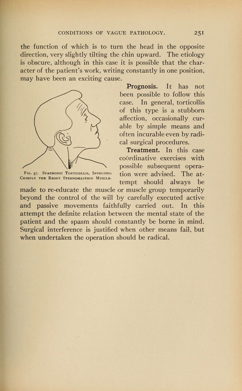 the function of which is to turn the head in the opposite direction, very slightly tilting the chin upward. The etiology is obscure, although in this case it is possible that the char- acter of the patient's work, writing constantly in one position, may have been an exciting cause. Prognosis. It has not been possible to follow this case. In general, torticollis of this type is a stubborn affection, occasionally cur- able by simple means and often incurable even by radi- cal surgical procedures. Treatment. In this case coordinative exercises with possible subsequent opera- tion were advised. The at- tempt should always be made to re-educate the muscle or muscle group temporarily beyond the control of the will by carefully executed active and passive movements faithfully carried out. In this attempt the definite relation between the mental state of the patient and the spasm should constantly be borne in mind. Surgical interference is justified when other means fail, but when undertaken the operation should be radical. Fig. 37. Spasmodic Torticollis, Involving Chiefly the Right Sternomastoid Muscle.