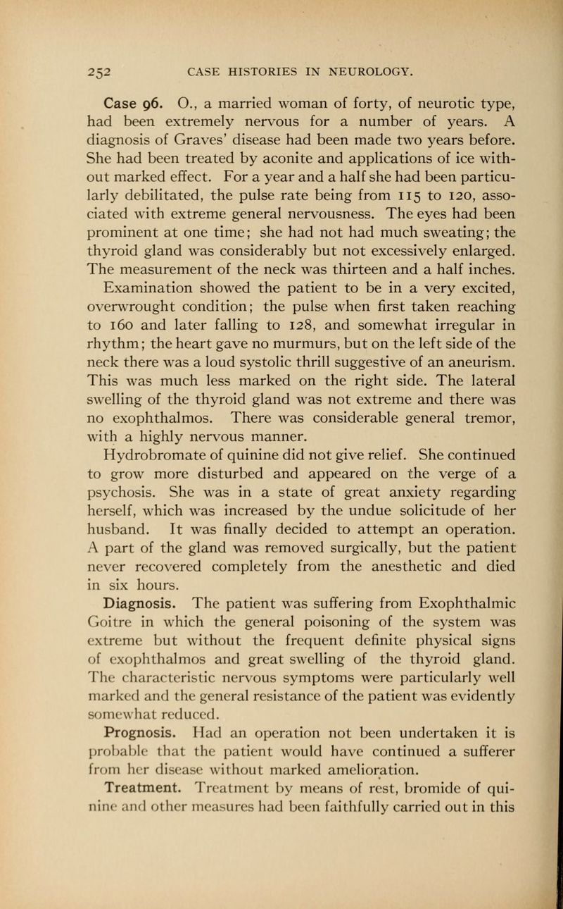 Case 96. O., a married woman of forty, of neurotic type, had been extremely nervous for a number of years. A diagnosis of Graves' disease had been made two years before. She had been treated by aconite and applications of ice with- out marked effect. For a year and a half she had been particu- larly debilitated, the pulse rate being from 115 to 120, asso- ciated with extreme general nervousness. The eyes had been prominent at one time; she had not had much sweating; the thyroid gland was considerably but not excessively enlarged. The measurement of the neck was thirteen and a half inches. Examination showed the patient to be in a very excited, overwrought condition; the pulse when first taken reaching to 160 and later falling to 128, and somewhat irregular in rhythm; the heart gave no murmurs, but on the left side of the neck there was a loud systolic thrill suggestive of an aneurism. This was much less marked on the right side. The lateral swelling of the thyroid gland was not extreme and there was no exophthalmos. There was considerable general tremor, with a highly nervous manner. Hydrobromate of quinine did not give relief. She continued to grow more disturbed and appeared on the verge of a psychosis. She was in a state of great anxiety regarding herself, which was increased by the undue solicitude of her husband. It was finally decided to attempt an operation. A part of the gland was removed surgically, but the patient never recovered completely from the anesthetic and died in six hours. Diagnosis. The patient was suffering from Exophthalmic Goitre in which the general poisoning of the system was extreme but without the frequent definite physical signs of exophthalmos and great swelling of the thyroid gland. The characteristic nervous symptoms were particularly well marked and the general resistance of the patient was evidently BOme^ hat reduced. Prognosis. Had an operation not been undertaken it is probable that the patient would have continued a sufferer from her disease without marked amelioration. Treatment. Treatment by means of rest, bromide of qui- nine and other measures had been faithfully carried out in this