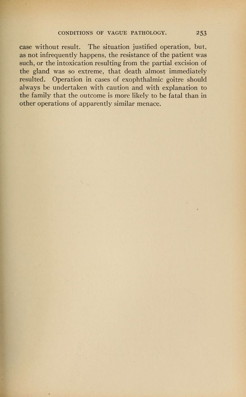 case without result. The situation justified operation, but, as not infrequently happens, the resistance of the patient was such, or the intoxication resulting from the partial excision of the gland was so extreme, that death almost immediately resulted. Operation in cases of exophthalmic goitre should always be undertaken with caution and with explanation to the family that the outcome is more likely to be fatal than in other operations of apparently similar menace.