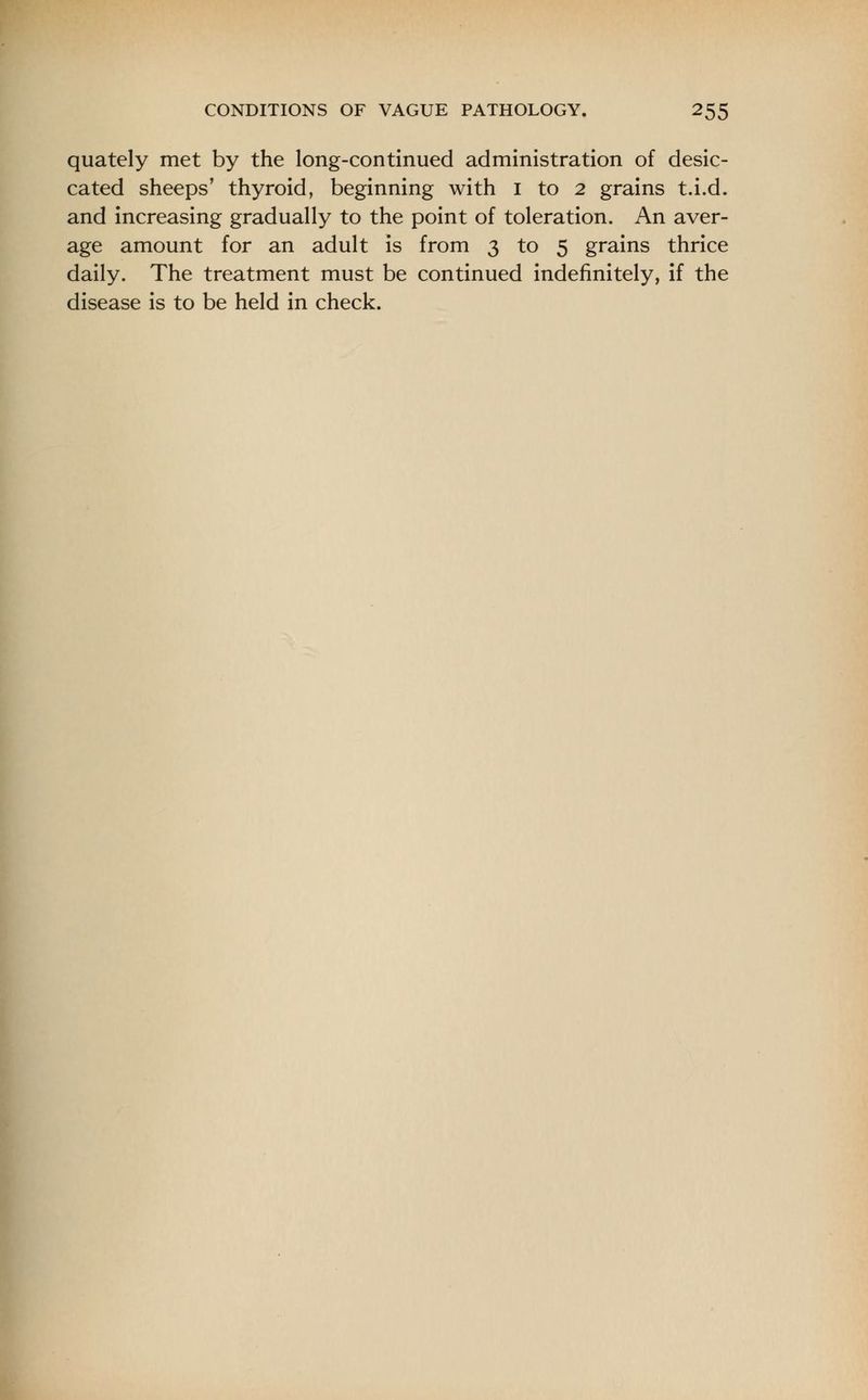 quately met by the long-continued administration of desic- cated sheeps' thyroid, beginning with 1 to 2 grains t.i.d. and increasing gradually to the point of toleration. An aver- age amount for an adult is from 3 to 5 grains thrice daily. The treatment must be continued indefinitely, if the disease is to be held in check.