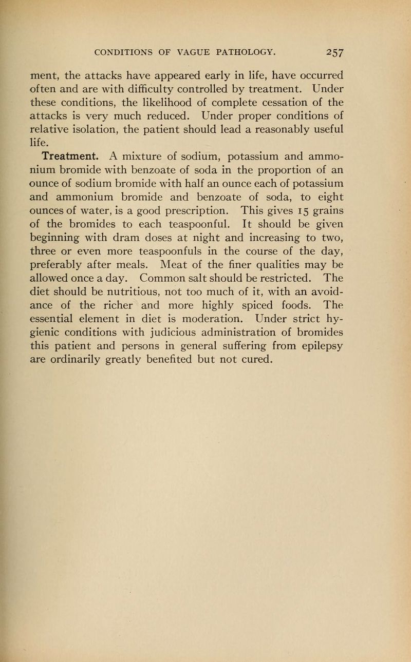 ment, the attacks have appeared early in life, have occurred often and are with difficulty controlled by treatment. Under these conditions, the likelihood of complete cessation of the attacks is very much reduced. Under proper conditions of relative isolation, the patient should lead a reasonably useful life. Treatment. A mixture of sodium, potassium and ammo- nium bromide with benzoate of soda in the proportion of an ounce of sodium bromide with half an ounce each of potassium and ammonium bromide and benzoate of soda, to eight ounces of water, is a good prescription. This gives 15 grains of the bromides to each teaspoonful. It should be given beginning with dram doses at night and increasing to two, three or even more teaspoonfuls in the course of the day, preferably after meals. Meat of the finer qualities may be allowed once a day. Common salt should be restricted. The diet should be nutritious, not too much of it, with an avoid- ance of the richer and more highly spiced foods. The essential element in diet is moderation. Under strict hy- gienic conditions with judicious administration of bromides this patient and persons in general suffering from epilepsy are ordinarily greatly benefited but not cured.