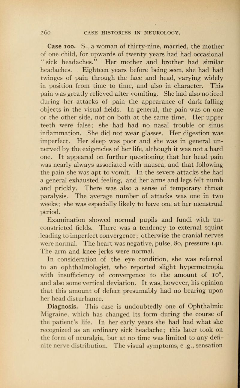 Case ioo. S., a woman of thirty-nine, married, the mother of one child, for upwards of twenty years had had occasional  sick headaches. Her mother and brother had similar headaches. Eighteen years before being seen, she had had twinges of pain through the face and head, varying widely in position from time to time, and also in character. This pain was greatly relieved after vomiting. She had also noticed during her attacks of pain the appearance of dark falling objects in the visual fields. In general, the pain was on one or the other side, not on both at the same time. Her upper teeth were false; she had had no nasal trouble or sinus inflammation. She did not wear glasses. Her digestion was imperfect. Her sleep was poor and she was in general un- nerved by the exigencies of her life, although it was not a hard one. It appeared on further questioning that her head pain was nearly always associated with nausea, and that following the pain she was apt to vomit. In the severe attacks she had a general exhausted feeling, and her arms and legs felt numb and prickly. There was also a sense of temporary throat paralysis. The average number of attacks was one in two weeks; she was especially likely to have one at her menstrual period. Examination showed normal pupils and fundi with un- constricted fields. There was a tendency to external squint leading to imperfect convergence; otherwise the cranial nerves were normal. The heart was negative, pulse, 80, pressure 140. The arm and knee jerks were normal. In consideration of the eye condition, she was referred to an ophthalmologist, who reported slight hypermetropia with insufficiency of convergence to the amount of io°, and also some vertical deviation. It was, however, his opinion that this amount of defect presumably had no bearing upon her head disturbance. Diagnosis. This case is undoubtedly one of Ophthalmic Migraine, which has changed its form during the course of the patient's life. In her early years she had had what she recognized as an ordinary sick headache; this later took on the form of neuralgia, but at no time was limited to any defi- nite nerve distribution. The visual symptoms, e .g., sensation