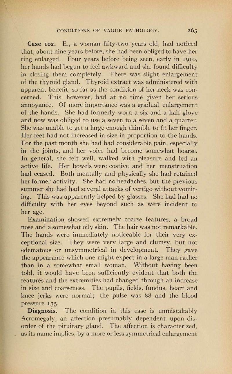 Case 102. E., a woman fifty-two years old, had noticed that, about nine years before, she had been obliged to have her ring enlarged. Four years before being seen, early in 1910, her hands had begun to feel awkward and she found difficulty in closing them completely. There was slight enlargement of the thyroid gland. Thyroid extract was administered with apparent benefit, so far as the condition of her neck was con- cerned. This, however, had at no time given her serious annoyance. Of more importance was a gradual enlargement of the hands. She had formerly worn a six and a half glove and now was obliged to use a seven to a seven and a quarter. She was unable to get a large enough thimble to fit her finger. Her feet had not increased in size in proportion to the hands. For the past month she had had considerable pain, especially in the joints, and her voice had become somewhat hoarse. In general, she felt well, walked with pleasure and led an active life. Her bowels were costive and her menstruation had ceased. Both mentally and physically she had retained her former activity. She had no headaches, but the previous summer she had had several attacks of vertigo without vomit- ing. This was apparently helped by glasses. She had had no difficulty with her eyes beyond such as were incident to her age. Examination showed extremely coarse features, a broad nose and a somewhat oily skin. The hair was not remarkable. The hands were immediately noticeable for their very ex- ceptional size. They were very large and clumsy, but not edematous or unsymmetrical in development. They gave the appearance which one might expect in a large man rather than in a somewhat small woman. Without having been told, it would have been sufficiently evident that both the features and the extremities had changed through an increase in size and coarseness. The pupils, fields, fundus, heart and knee jerks were normal; the pulse was 88 and the blood pressure 135. Diagnosis. The condition in this case is unmistakably Acromegaly, an affection presumably dependent upon dis- order of the pituitary gland. The affection is characterized, as its name implies, by a more or less symmetrical enlargement