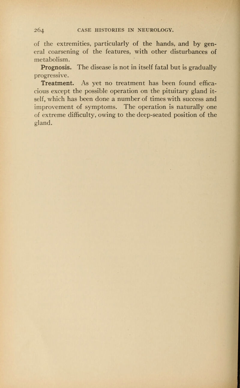 of the extremities, particularly of the hands, and by gen- eral coarsening of the features, with other disturbances of metabolism. Prognosis. The disease is not in itself fatal but is gradually progressive. Treatment. As yet no treatment has been found effica- cious except the possible operation on the pituitary gland it- self, which has been done a number of times with success and improvement of symptoms. The operation is naturally one of extreme difficulty, owing to the deep-seated position of the gland.