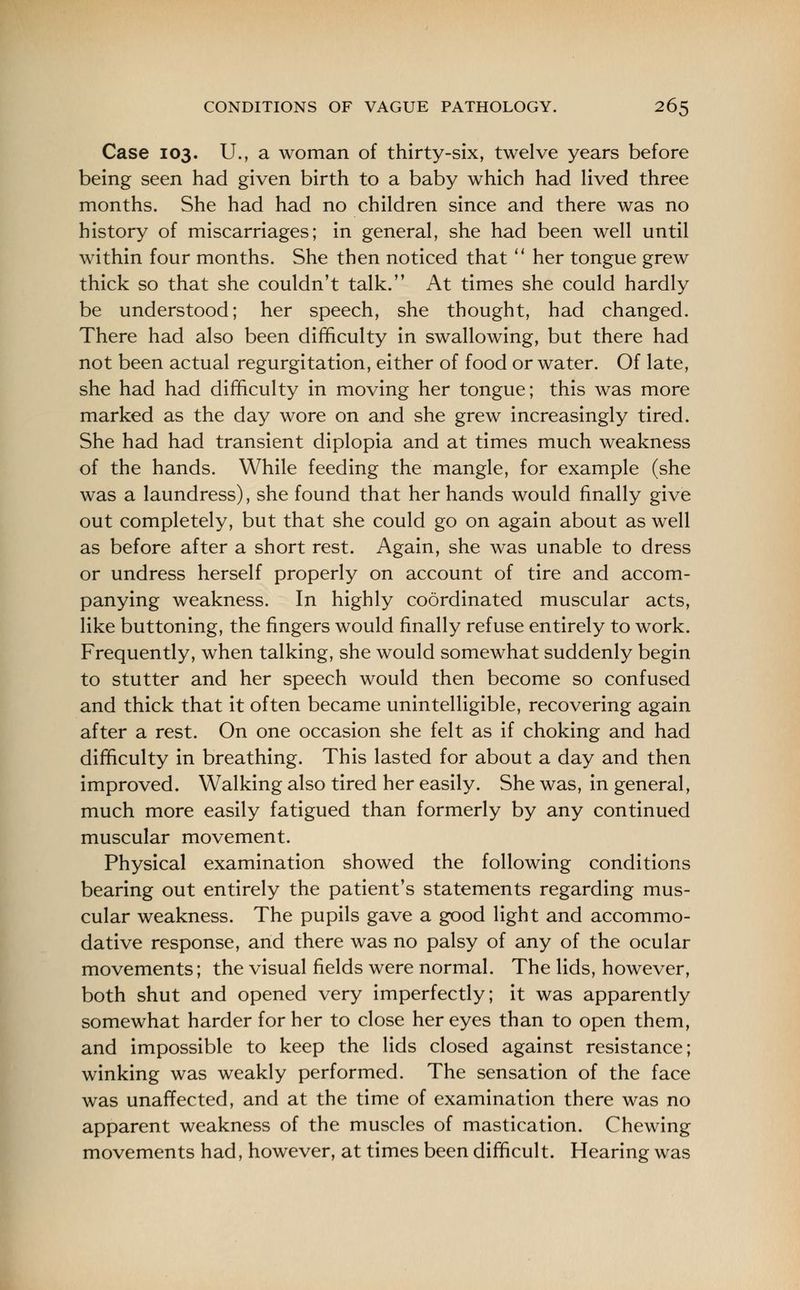 Case 103. U., a woman of thirty-six, twelve years before being seen had given birth to a baby which had lived three months. She had had no children since and there was no history of miscarriages; in general, she had been well until within four months. She then noticed that  her tongue grew thick so that she couldn't talk. At times she could hardly be understood; her speech, she thought, had changed. There had also been difficulty in swallowing, but there had not been actual regurgitation, either of food or water. Of late, she had had difficulty in moving her tongue; this was more marked as the day wore on and she grew increasingly tired. She had had transient diplopia and at times much weakness of the hands. While feeding the mangle, for example (she was a laundress), she found that her hands would finally give out completely, but that she could go on again about as well as before after a short rest. Again, she was unable to dress or undress herself properly on account of tire and accom- panying weakness. In highly coordinated muscular acts, like buttoning, the fingers would finally refuse entirely to work. Frequently, when talking, she would somewhat suddenly begin to stutter and her speech would then become so confused and thick that it often became unintelligible, recovering again after a rest. On one occasion she felt as if choking and had difficulty in breathing. This lasted for about a day and then improved. Walking also tired her easily. She was, in general, much more easily fatigued than formerly by any continued muscular movement. Physical examination showed the following conditions bearing out entirely the patient's statements regarding mus- cular weakness. The pupils gave a good light and accommo- dative response, and there was no palsy of any of the ocular movements; the visual fields were normal. The lids, however, both shut and opened very imperfectly; it was apparently somewhat harder for her to close her eyes than to open them, and impossible to keep the lids closed against resistance; winking was weakly performed. The sensation of the face was unaffected, and at the time of examination there was no apparent weakness of the muscles of mastication. Chewing movements had, however, at times been difficult. Hearing was