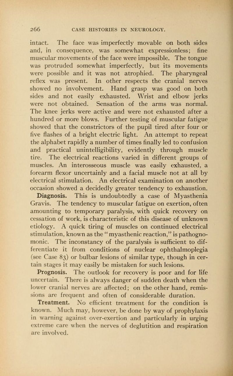 intact. The face was imperfectly movable on both sides and, in consequence, was somewhat expressionless; fine muscular movements of the face were impossible. The tongue was protruded somewhat imperfectly, but its movements were possible and it was not atrophied. The pharyngeal reflex was present. In other respects the cranial nerves showed no involvement. Hand grasp was good on both sides and not easily exhausted. Wrist and elbow jerks were not obtained. Sensation of the arms was normal. The knee jerks were active and were not exhausted after a hundred or more blows. Further testing of muscular fatigue showed that the constrictors of the pupil tired after four or five flashes of a bright electric light. An attempt to repeat the alphabet rapidly a number of times finally led to confusion and practical unintelligibility, evidently through muscle tire. The electrical reactions varied in different groups of muscles. An interosseous muscle was easily exhausted, a forearm flexor uncertainly and a facial muscle not at all by electrical stimulation. An electrical examination on another occasion showed a decidedly greater tendency to exhaustion. Diagnosis. This is undoubtedly a case of Myasthenia Gravis. The tendency to muscular fatigue on exertion, often amounting to temporary paralysis, with quick recovery on cessation of work, is characteristic of this disease of unknown etiology. A quick tiring of muscles on continued electrical stimulation, known as the  myasthenic reaction, is pathogno- monic. The inconstancy of the paralysis is sufficient to dif- ferentiate it from conditions of nuclear ophthalmoplegia (see Case 83) or bulbar lesions of similar type, though in cer- tain stages it may easily be mistaken for such lesions. Prognosis. The outlook for recovery is poor and for life uncertain. There is always danger of sudden death when the lower cranial nerves are affected; on the other hand, remis- sions are frequent and often of considerable duration. Treatment. No efficient treatment for the condition is known. Much may, however, be done by way of prophylaxis in warning against over-exertion and particularly in urging extreme (are when the nerves of deglutition and respiration are involved.