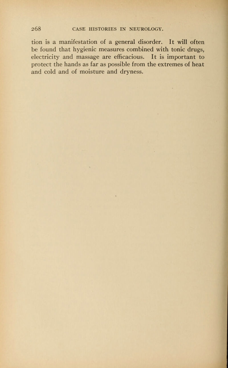 tion is a manifestation of a general disorder. It will often be found that hygienic measures combined with tonic drugs, electricity and massage are efficacious. It is important to protect the hands as far as possible from the extremes of heat and cold and of moisture and dryness.