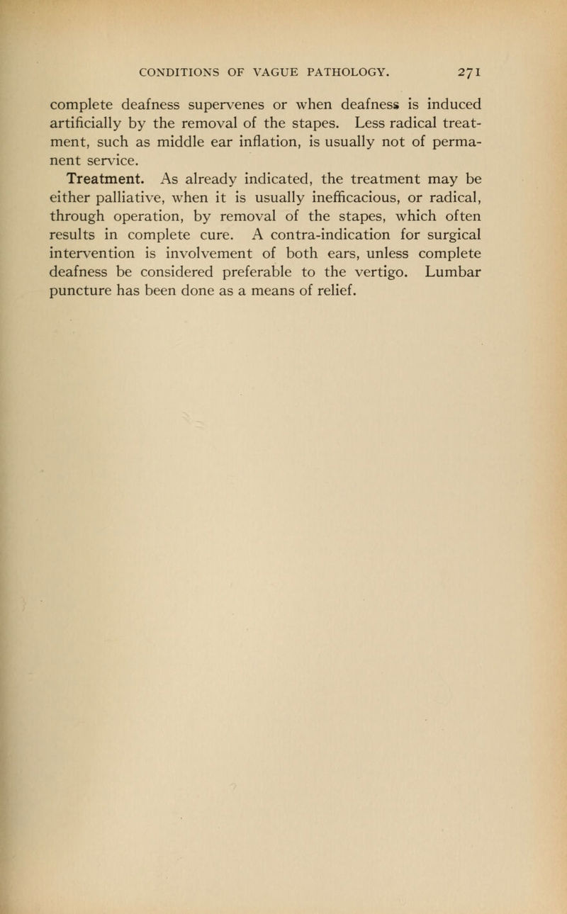 complete deafness supervenes or when deafness is induced artificially by the removal of the stapes. Less radical treat- ment, such as middle ear inflation, is usually not of perma- nent service. Treatment. As already indicated, the treatment may be either palliative, when it is usually inefficacious, or radical, through operation, by removal of the stapes, which often results in complete cure. A contra-indication for surgical intervention is involvement of both ears, unless complete deafness be considered preferable to the vertigo. Lumbar puncture has been done as a means of relief.