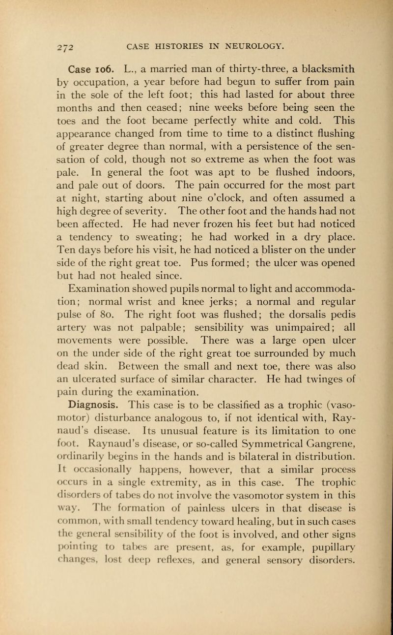 Case 106. L., a married man of thirty-three, a blacksmith by occupation, a year before had begun to suffer from pain in the sole of the left foot; this had lasted for about three months and then ceased; nine weeks before being seen the toes and the foot became perfectly white and cold. This appearance changed from time to time to a distinct flushing of greater degree than normal, with a persistence of the sen- sation of cold, though not so extreme as when the foot was pale. In general the foot was apt to be flushed indoors, and pale out of doors. The pain occurred for the most part at night, starting about nine o'clock, and often assumed a high degree of severity. The other foot and the hands had not been affected. He had never frozen his feet but had noticed a tendency to sweating; he had worked in a dry place. Ten days before his visit, he had noticed a blister on the under side of the right great toe. Pus formed; the ulcer was opened but had not healed since. Examination showed pupils normal to light and accommoda- tion; normal wrist and knee jerks; a normal and regular pulse of 80. The right foot was flushed; the dorsalis pedis artery was not palpable; sensibility was unimpaired; all movements were possible. There was a large open ulcer on the under side of the right great toe surrounded by much dead skin. Between the small and next toe, there was also an ulcerated surface of similar character. He had twinges of pain during the examination. Diagnosis. This case is to be classified as a trophic (vaso- motor; disturbance analogous to, if not identical with, Ray- naud's disease. Its unusual feature is its limitation to one foot. Raynaud's disease, or so-called Symmetrical Gangrene, ordinarily begins in the hands and is bilateral in distribution. It occasionally happens, however, that a similar process occurs in a single extremity, as in this case. The trophic di orders of tabes do not involve the vasomotor system in this way. The formation of painless ulcers in that disease is < ommon, w ith Bmall tendency toward healing, but in such cases the genera] sensibility of the foot is involved, and other signs pointing to tabes are present, as, for example, pupillary changes, lost deep reflexes, and general sensory disorders.