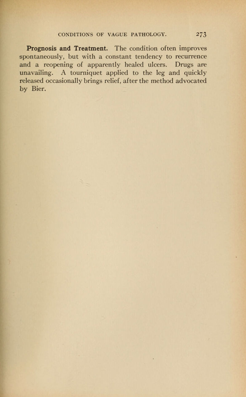 Prognosis and Treatment. The condition often improves spontaneously, but with a constant tendency to recurrence and a reopening of apparently healed ulcers. Drugs are unavailing. A tourniquet applied to the leg and quickly released occasionally brings relief, after the method advocated by Bier.