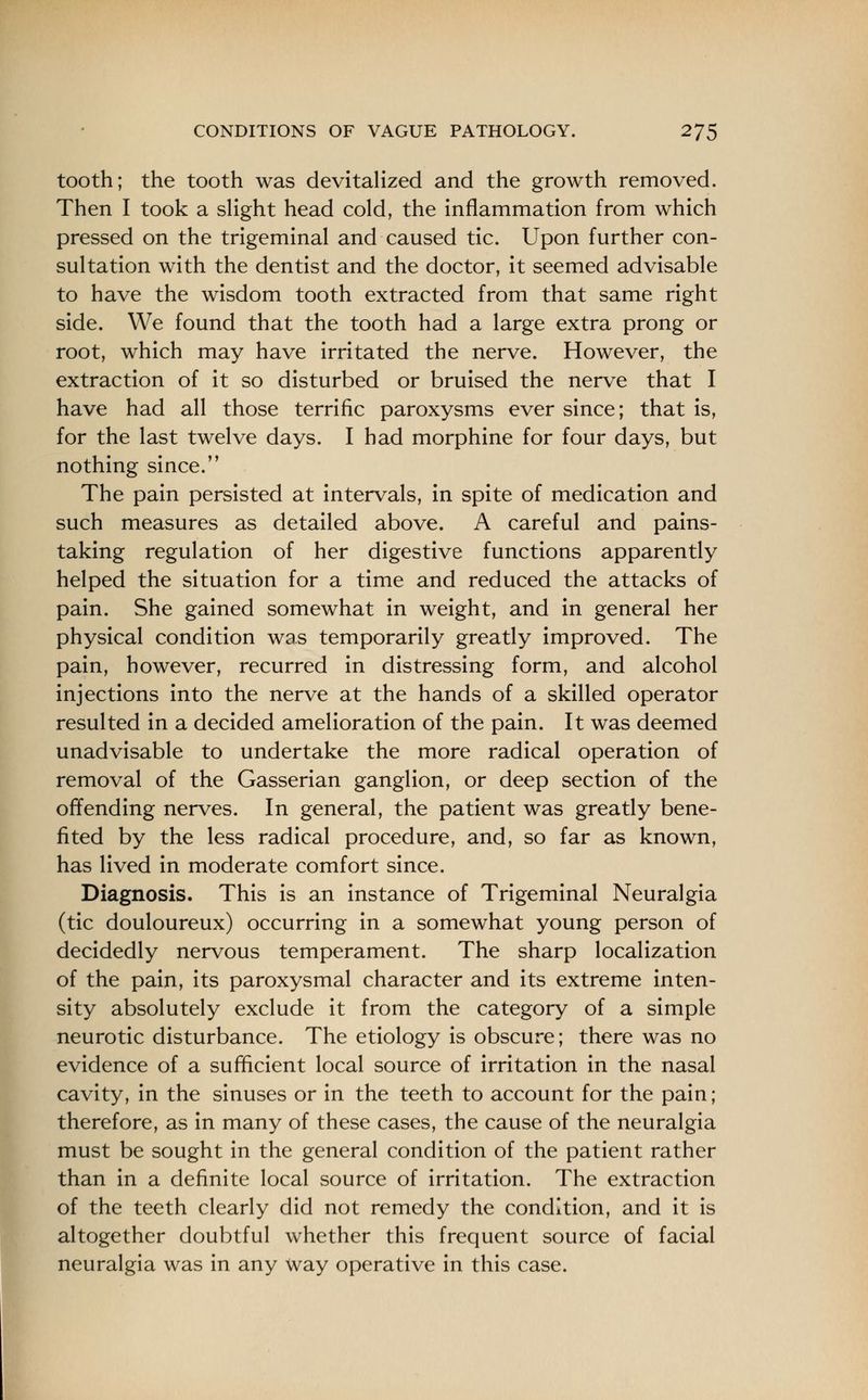 tooth; the tooth was devitalized and the growth removed. Then I took a slight head cold, the inflammation from which pressed on the trigeminal and caused tic. Upon further con- sultation with the dentist and the doctor, it seemed advisable to have the wisdom tooth extracted from that same right side. We found that the tooth had a large extra prong or root, which may have irritated the nerve. However, the extraction of it so disturbed or bruised the nerve that I have had all those terrific paroxysms ever since; that is, for the last twelve days. I had morphine for four days, but nothing since. The pain persisted at intervals, in spite of medication and such measures as detailed above. A careful and pains- taking regulation of her digestive functions apparently helped the situation for a time and reduced the attacks of pain. She gained somewhat in weight, and in general her physical condition was temporarily greatly improved. The pain, however, recurred in distressing form, and alcohol injections into the nerve at the hands of a skilled operator resulted in a decided amelioration of the pain. It was deemed unadvisable to undertake the more radical operation of removal of the Gasserian ganglion, or deep section of the offending nerves. In general, the patient was greatly bene- fited by the less radical procedure, and, so far as known, has lived in moderate comfort since. Diagnosis. This is an instance of Trigeminal Neuralgia (tic douloureux) occurring in a somewhat young person of decidedly nervous temperament. The sharp localization of the pain, its paroxysmal character and its extreme inten- sity absolutely exclude it from the category of a simple neurotic disturbance. The etiology is obscure; there was no evidence of a sufficient local source of irritation in the nasal cavity, in the sinuses or in the teeth to account for the pain; therefore, as in many of these cases, the cause of the neuralgia must be sought in the general condition of the patient rather than in a definite local source of irritation. The extraction of the teeth clearly did not remedy the condition, and it is altogether doubtful whether this frequent source of facial neuralgia was in any way operative in this case.