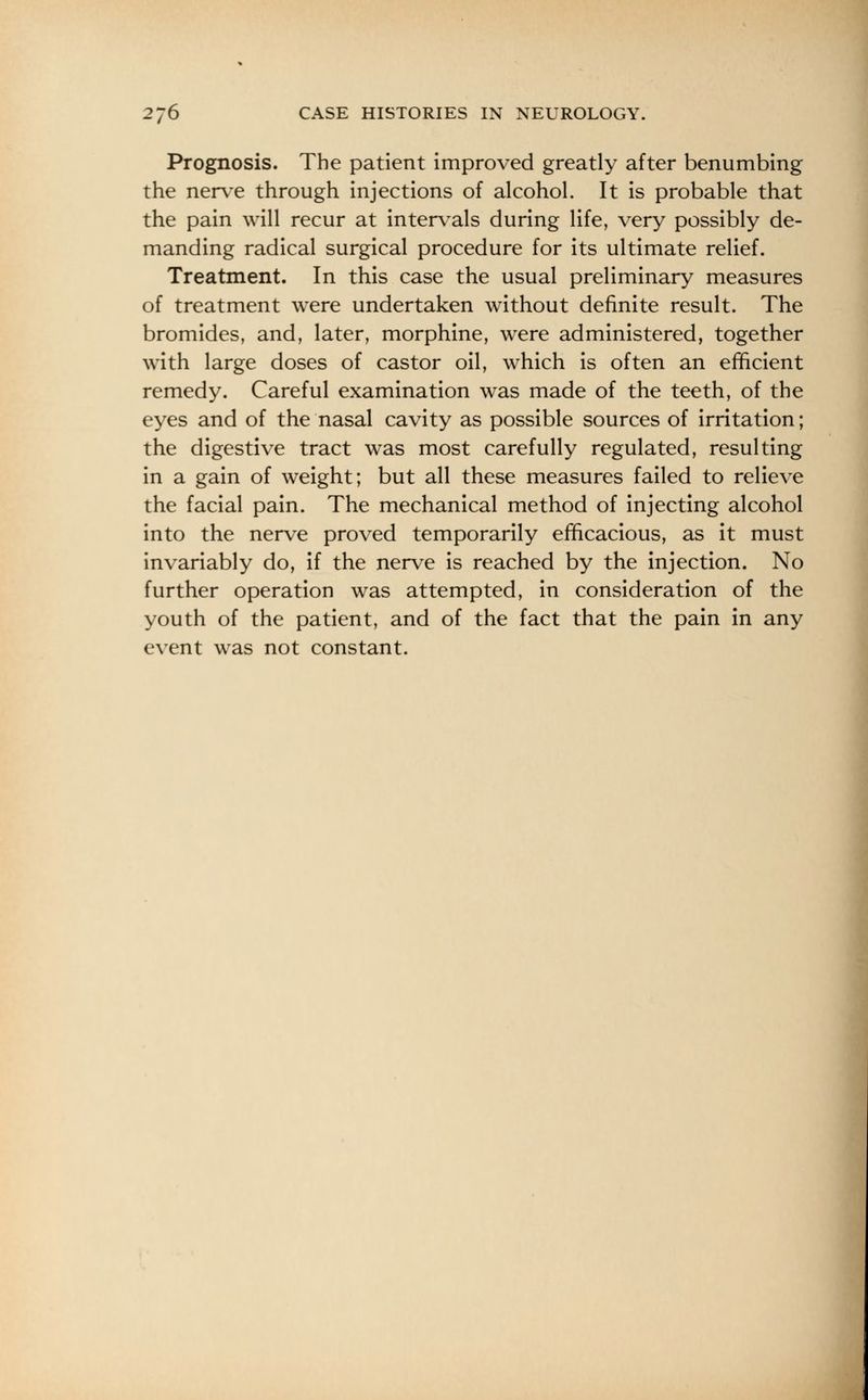 Prognosis. The patient improved greatly after benumbing the nerve through injections of alcohol. It is probable that the pain will recur at intervals during life, very possibly de- manding radical surgical procedure for its ultimate relief. Treatment. In this case the usual preliminary measures of treatment were undertaken without definite result. The bromides, and, later, morphine, were administered, together with large doses of castor oil, which is often an efficient remedy. Careful examination was made of the teeth, of the eyes and of the nasal cavity as possible sources of irritation; the digestive tract was most carefully regulated, resulting in a gain of weight; but all these measures failed to relieve the facial pain. The mechanical method of injecting alcohol into the nerve proved temporarily efficacious, as it must invariably do, if the nerve is reached by the injection. No further operation was attempted, in consideration of the youth of the patient, and of the fact that the pain in any event was not constant.