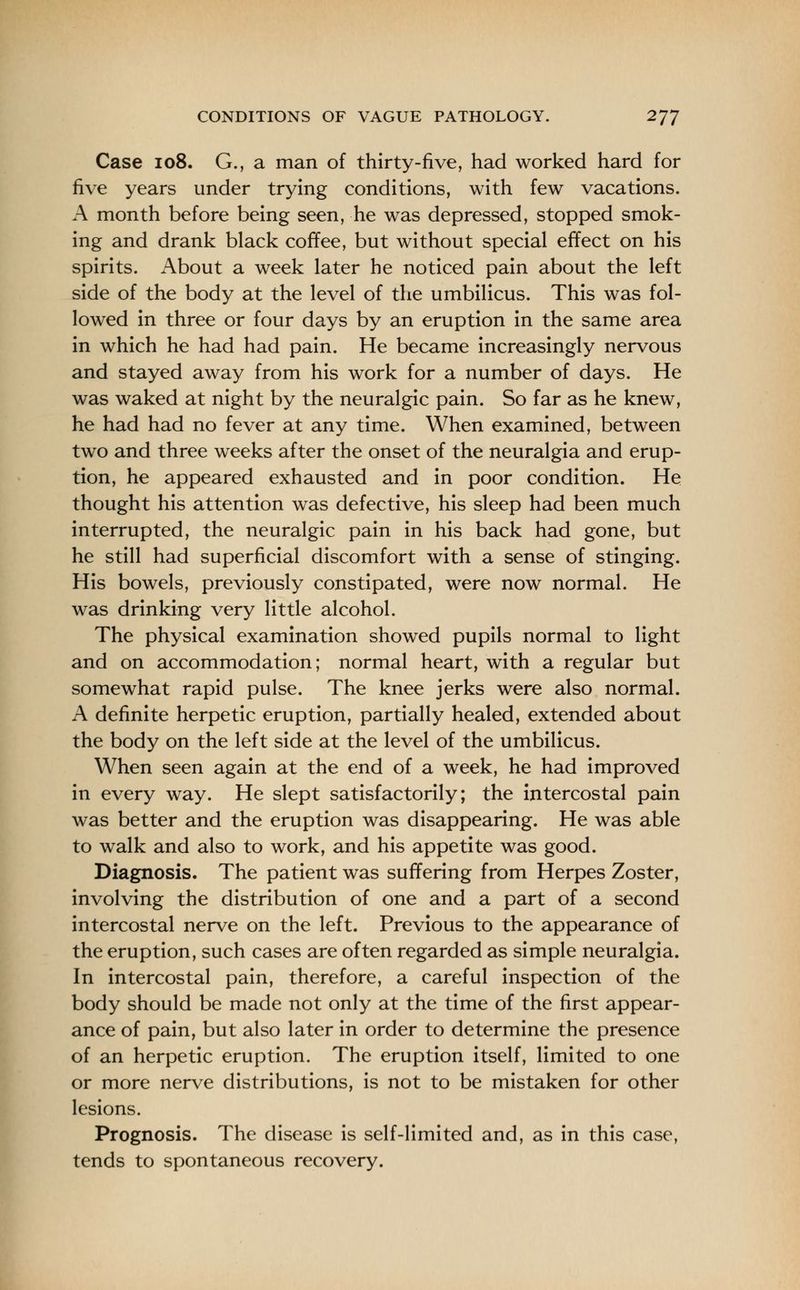 Case 108. G., a man of thirty-five, had worked hard for five years under trying conditions, with few vacations. A month before being seen, he was depressed, stopped smok- ing and drank black coffee, but without special effect on his spirits. About a week later he noticed pain about the left side of the body at the level of the umbilicus. This was fol- lowed in three or four days by an eruption in the same area in which he had had pain. He became increasingly nervous and stayed away from his work for a number of days. He was waked at night by the neuralgic pain. So far as he knew, he had had no fever at any time. When examined, between two and three weeks after the onset of the neuralgia and erup- tion, he appeared exhausted and in poor condition. He thought his attention was defective, his sleep had been much interrupted, the neuralgic pain in his back had gone, but he still had superficial discomfort with a sense of stinging. His bowels, previously constipated, were now normal. He was drinking very little alcohol. The physical examination showed pupils normal to light and on accommodation; normal heart, with a regular but somewhat rapid pulse. The knee jerks were also normal. A definite herpetic eruption, partially healed, extended about the body on the left side at the level of the umbilicus. When seen again at the end of a week, he had improved in every way. He slept satisfactorily; the intercostal pain was better and the eruption was disappearing. He was able to walk and also to work, and his appetite was good. Diagnosis. The patient was suffering from Herpes Zoster, involving the distribution of one and a part of a second intercostal nerve on the left. Previous to the appearance of the eruption, such cases are often regarded as simple neuralgia. In intercostal pain, therefore, a careful inspection of the body should be made not only at the time of the first appear- ance of pain, but also later in order to determine the presence of an herpetic eruption. The eruption itself, limited to one or more nerve distributions, is not to be mistaken for other lesions. Prognosis. The disease is self-limited and, as in this case, tends to spontaneous recovery.