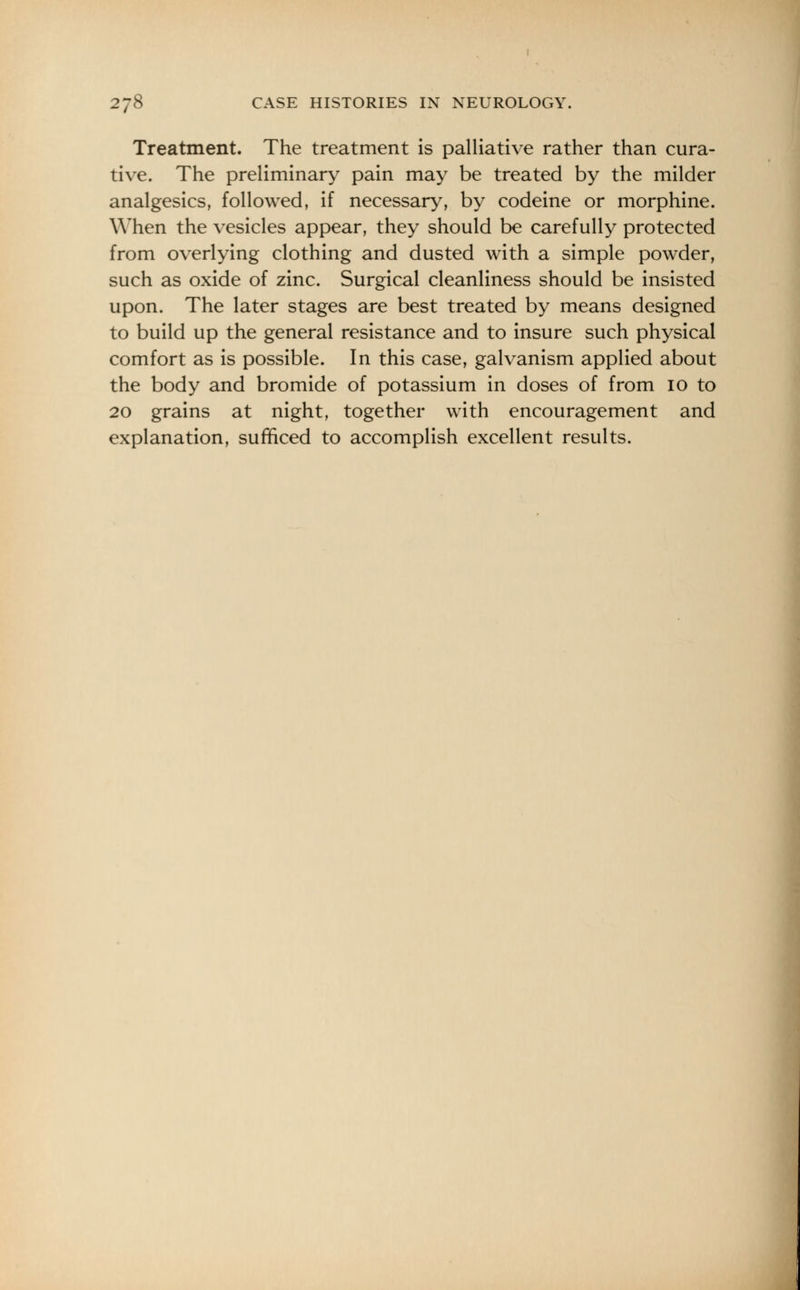 Treatment. The treatment is palliative rather than cura- tive. The preliminary pain may be treated by the milder analgesics, followed, if necessary, by codeine or morphine. When the vesicles appear, they should be carefully protected from overlying clothing and dusted with a simple powder, such as oxide of zinc. Surgical cleanliness should be insisted upon. The later stages are best treated by means designed to build up the general resistance and to insure such physical comfort as is possible. In this case, galvanism applied about the body and bromide of potassium in doses of from 10 to 20 grains at night, together with encouragement and explanation, sufficed to accomplish excellent results.