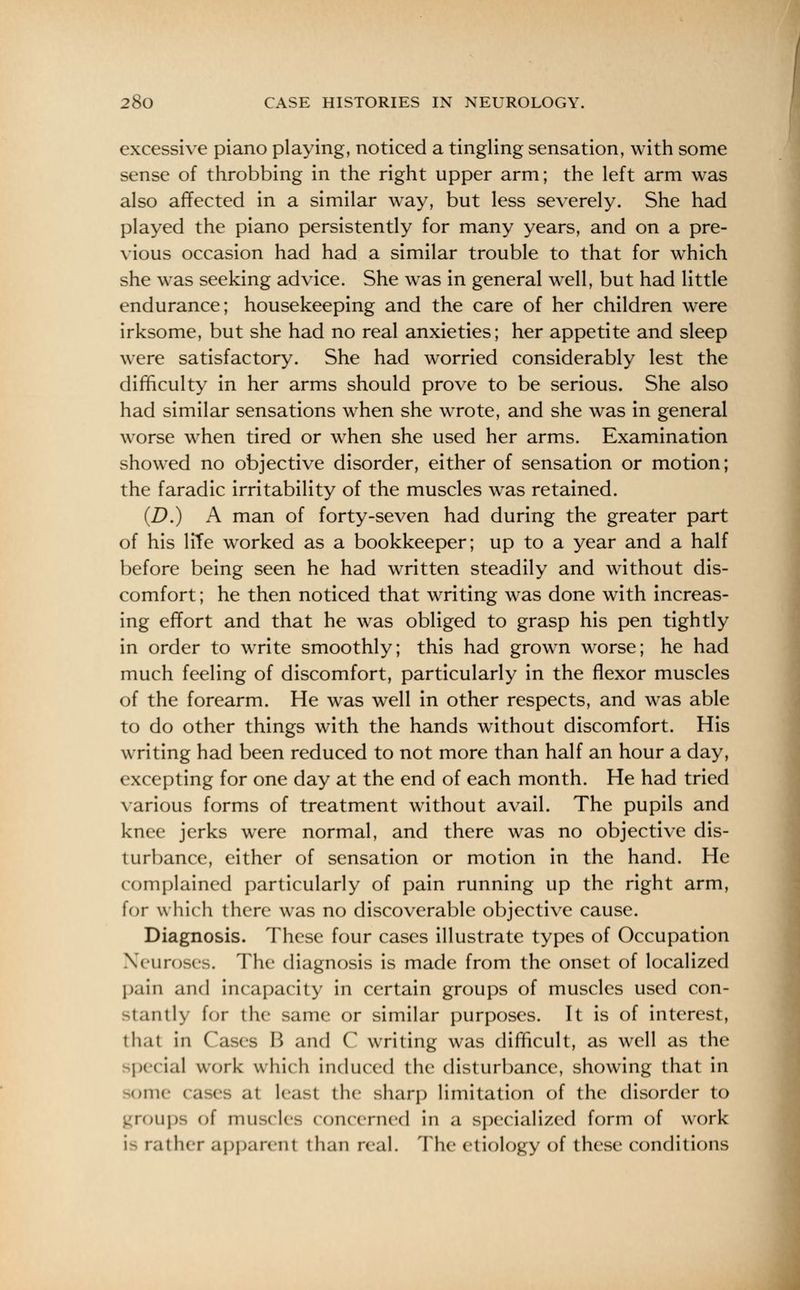 excessive piano playing, noticed a tingling sensation, with some sense of throbbing in the right upper arm; the left arm was also affected in a similar way, but less severely. She had played the piano persistently for many years, and on a pre- vious occasion had had a similar trouble to that for which she was seeking advice. She was in general well, but had little endurance; housekeeping and the care of her children were irksome, but she had no real anxieties; her appetite and sleep were satisfactory. She had worried considerably lest the difficulty in her arms should prove to be serious. She also had similar sensations when she wrote, and she was in general worse when tired or when she used her arms. Examination showed no objective disorder, either of sensation or motion; the faradic irritability of the muscles was retained. (D.) A man of forty-seven had during the greater part of his lite worked as a bookkeeper; up to a year and a half before being seen he had written steadily and without dis- comfort ; he then noticed that writing was done with increas- ing effort and that he was obliged to grasp his pen tightly in order to write smoothly; this had grown worse; he had much feeling of discomfort, particularly in the flexor muscles of the forearm. He was well in other respects, and was able to do other things with the hands without discomfort. His writing had been reduced to not more than half an hour a day, excepting for one day at the end of each month. He had tried various forms of treatment without avail. The pupils and knee jerks were normal, and there was no objective dis- turbance, either of sensation or motion in the hand. He complained particularly of pain running up the right arm, for which there was no discoverable objective cause. Diagnosis. These four cases illustrate types of Occupation Neuroses. The diagnosis is made from the onset of localized pain and incapacity in certain groups of muscles used con- i.uitlv for the same or similar purposes. It is of interest, thai in Cases B and C writing was difficult, as well as the special work which induced the disturbance, showing that in somi at least the sharp limitation of the disorder to nips of muscles concerned in a specialized form of work is rather apparent than real. The etiology of these conditions
