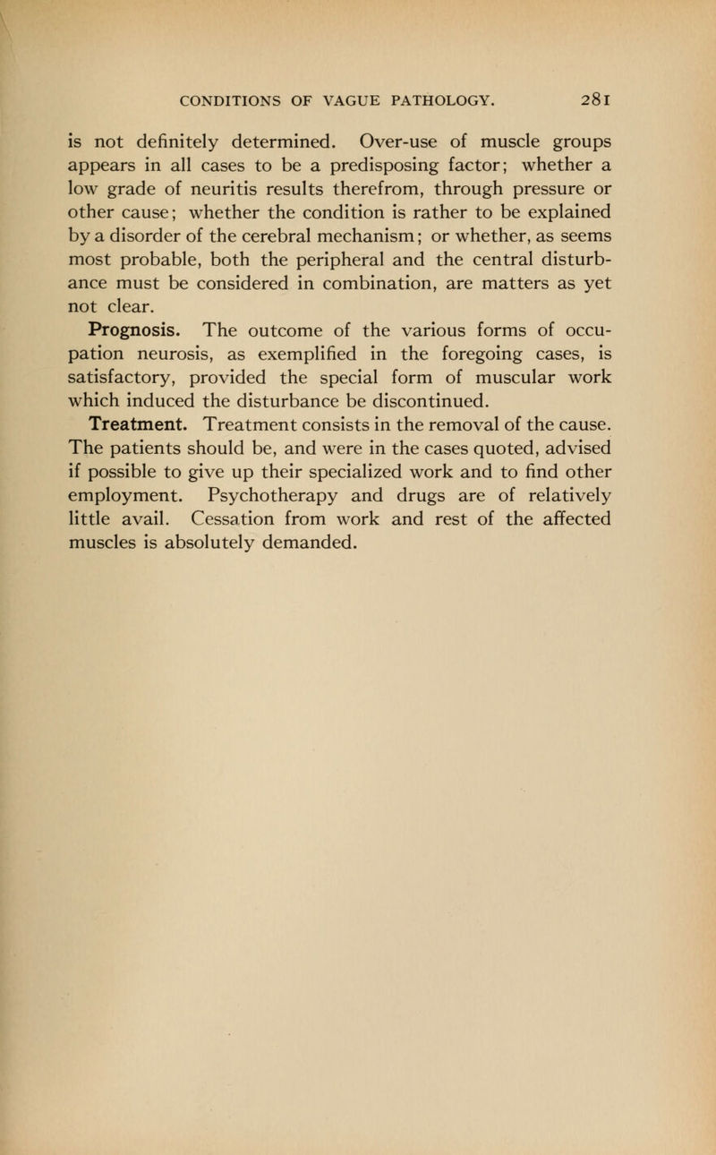 is not definitely determined. Over-use of muscle groups appears in all cases to be a predisposing factor; whether a low grade of neuritis results therefrom, through pressure or other cause; whether the condition is rather to be explained by a disorder of the cerebral mechanism; or whether, as seems most probable, both the peripheral and the central disturb- ance must be considered in combination, are matters as yet not clear. Prognosis. The outcome of the various forms of occu- pation neurosis, as exemplified in the foregoing cases, is satisfactory, provided the special form of muscular work which induced the disturbance be discontinued. Treatment. Treatment consists in the removal of the cause. The patients should be, and were in the cases quoted, advised if possible to give up their specialized work and to find other employment. Psychotherapy and drugs are of relatively little avail. Cessation from work and rest of the affected muscles is absolutely demanded.