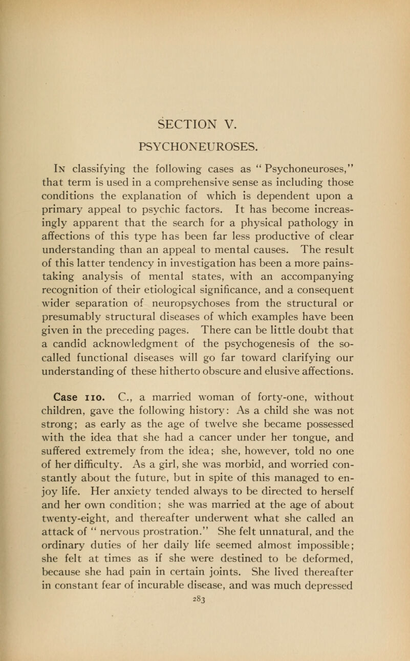 SECTION V. PSYCHONEUROSES. In classifying the following cases as Psychoneuroses, that term is used in a comprehensive sense as including those conditions the explanation of which is dependent upon a primary appeal to psychic factors. It has become increas- ingly apparent that the search for a physical pathology in affections of this type has been far less productive of clear understanding than an appeal to mental causes. The result of this latter tendency in investigation has been a more pains- taking analysis of mental states, with an accompanying recognition of their etiological significance, and a consequent wider separation of neuropsychoses from the structural or presumably structural diseases of which examples have been given in the preceding pages. There can be little doubt that a candid acknowledgment of the psychogenesis of the so- called functional diseases will go far toward clarifying our understanding of these hitherto obscure and elusive affections. Case no. C, a married woman of forty-one, without children, gave the following history: As a child she was not strong; as early as the age of twelve she became possessed with the idea that she had a cancer under her tongue, and suffered extremely from the idea; she, however, told no one of her difficulty. As a girl, she was morbid, and worried con- stantly about the future, but in spite of this managed to en- joy life. Her anxiety tended always to be directed to herself and her own condition; she was married at the age of about twenty-eight, and thereafter underwent what she called an attack of nervous prostration. She felt unnatural, and the ordinary duties of her daily life seemed almost impossible; she felt at times as if she were destined to be deformed, because she had pain in certain joints. She lived thereafter in constant fear of incurable disease, and was much depressed