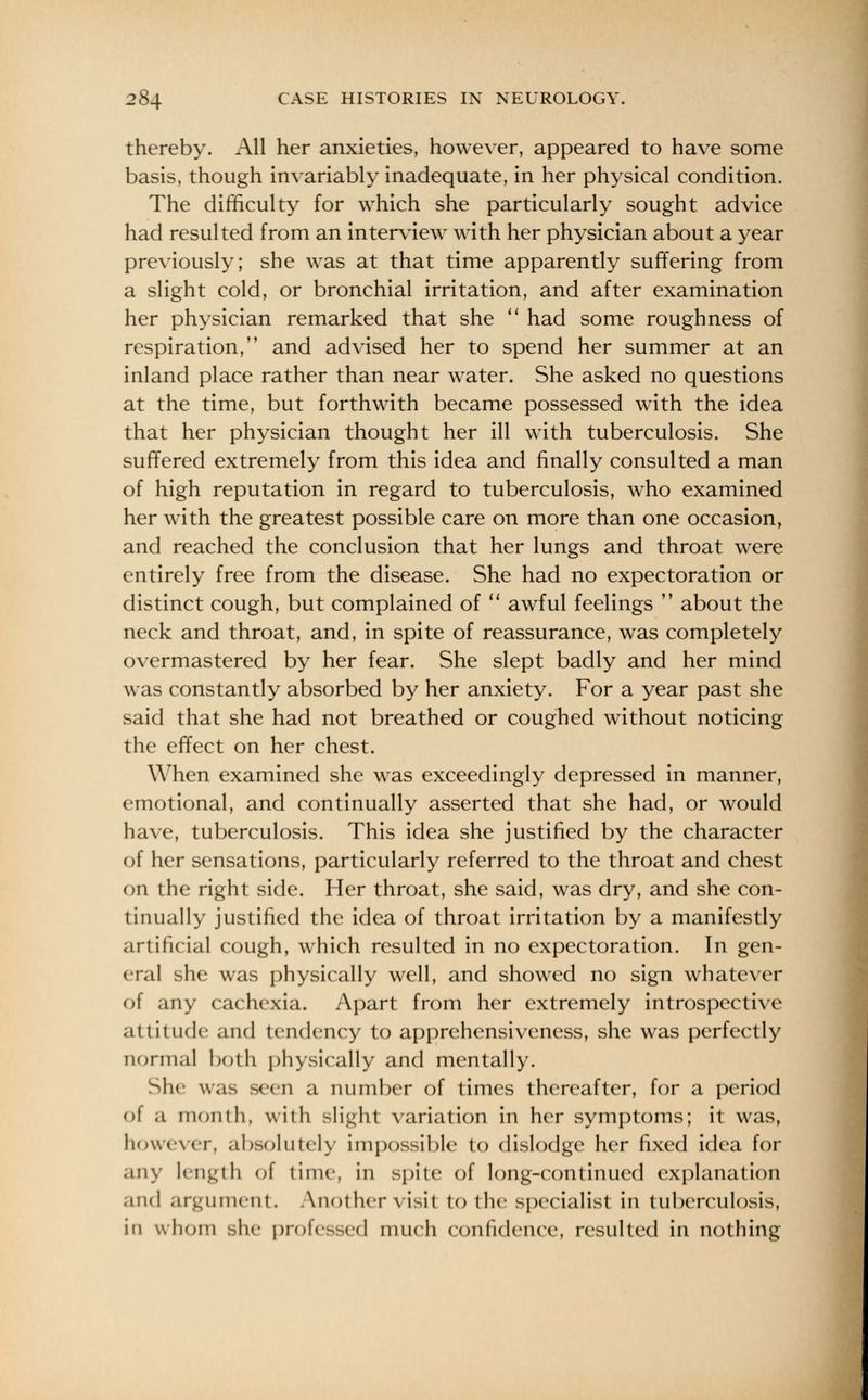 thereby. All her anxieties, however, appeared to have some basis, though invariably inadequate, in her physical condition. The difficulty for which she particularly sought advice had resulted from an interview with her physician about a year previously; she was at that time apparently suffering from a slight cold, or bronchial irritation, and after examination her physician remarked that she  had some roughness of respiration, and advised her to spend her summer at an inland place rather than near water. She asked no questions at the time, but forthwith became possessed with the idea that her physician thought her ill with tuberculosis. She suffered extremely from this idea and finally consulted a man of high reputation in regard to tuberculosis, who examined her with the greatest possible care on more than one occasion, and reached the conclusion that her lungs and throat were entirely free from the disease. She had no expectoration or distinct cough, but complained of  awful feelings  about the neck and throat, and, in spite of reassurance, was completely overmastered by her fear. She slept badly and her mind was constantly absorbed by her anxiety. For a year past she said that she had not breathed or coughed without noticing the effect on her chest. When examined she was exceedingly depressed in manner, emotional, and continually asserted that she had, or would have, tuberculosis. This idea she justified by the character of her sensations, particularly referred to the throat and chest on the right side. Her throat, she said, was dry, and she con- linually justified the idea of throat irritation by a manifestly artificial cough, which resulted in no expectoration. In gen- eral she was physically well, and showed no sign whatever of any cachexia. Apart from her extremely introspective attitude and tendency to apprehensiveness, she was perfectly normal both physically and mentally. She was seen a number of times thereafter, for a period of a month, with slight variation in her symptoms; it was, however, absolutely impossible to dislodge her i\\vd idea for any length of time, in spite of long-continued explanation and argument. Anothervisit to the specialist in tuberculosis, in whom she professed nuich confidence, resulted in nothing