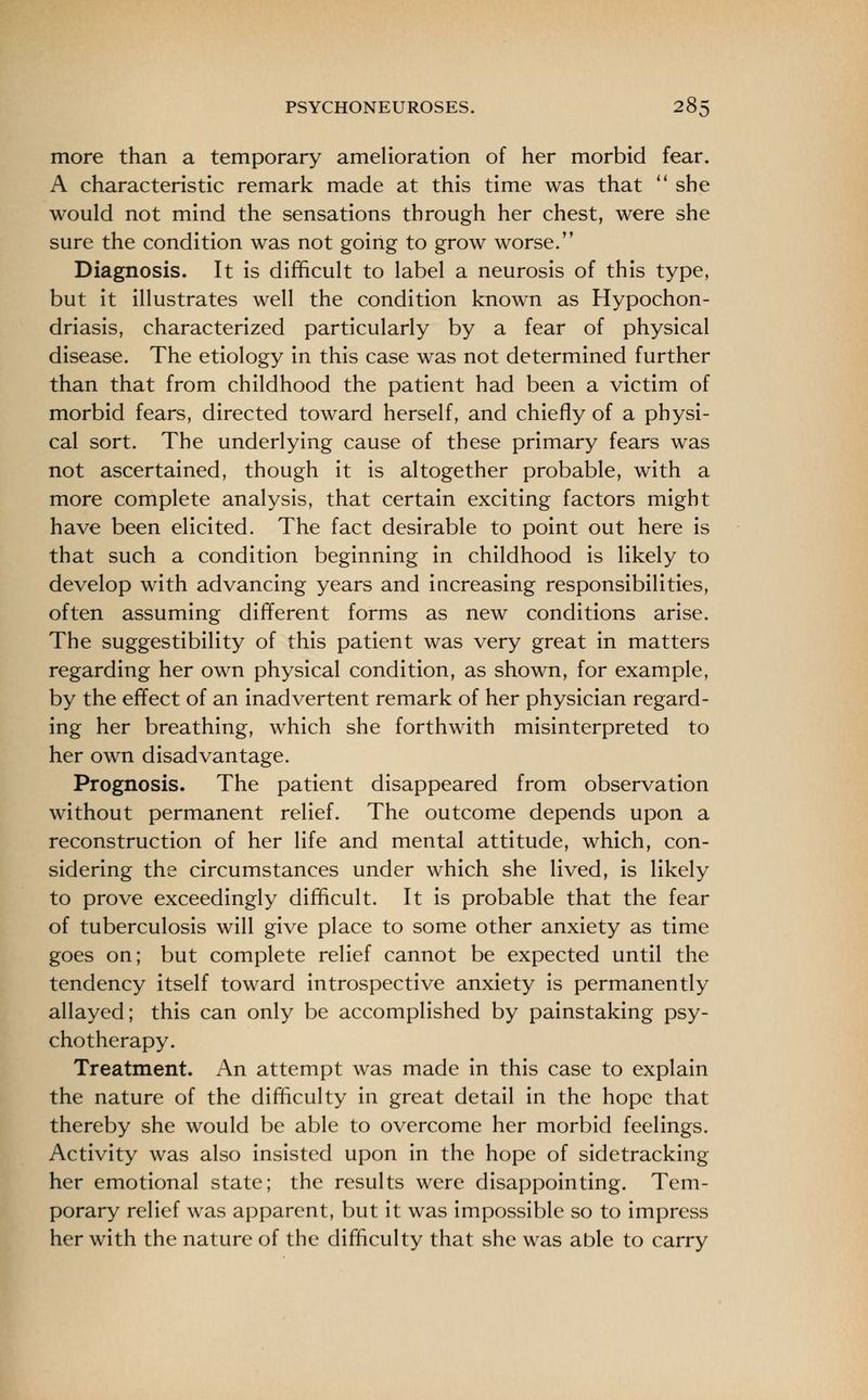 more than a temporary amelioration of her morbid fear. A characteristic remark made at this time was that she would not mind the sensations through her chest, were she sure the condition was not going to grow worse. Diagnosis. It is difficult to label a neurosis of this type, but it illustrates well the condition known as Hypochon- driasis, characterized particularly by a fear of physical disease. The etiology in this case was not determined further than that from childhood the patient had been a victim of morbid fears, directed toward herself, and chiefly of a physi- cal sort. The underlying cause of these primary fears was not ascertained, though it is altogether probable, with a more complete analysis, that certain exciting factors might have been elicited. The fact desirable to point out here is that such a condition beginning in childhood is likely to develop with advancing years and increasing responsibilities, often assuming different forms as new conditions arise. The suggestibility of this patient was very great in matters regarding her own physical condition, as shown, for example, by the effect of an inadvertent remark of her physician regard- ing her breathing, which she forthwith misinterpreted to her own disadvantage. Prognosis. The patient disappeared from observation without permanent relief. The outcome depends upon a reconstruction of her life and mental attitude, which, con- sidering the circumstances under which she lived, is likely to prove exceedingly difficult. It is probable that the fear of tuberculosis will give place to some other anxiety as time goes on; but complete relief cannot be expected until the tendency itself toward introspective anxiety is permanently allayed; this can only be accomplished by painstaking psy- chotherapy. Treatment. An attempt was made in this case to explain the nature of the difficulty in great detail in the hope that thereby she would be able to overcome her morbid feelings. Activity was also insisted upon in the hope of sidetracking her emotional state; the results were disappointing. Tem- porary relief was apparent, but it was impossible so to impress her with the nature of the difficulty that she was able to carry