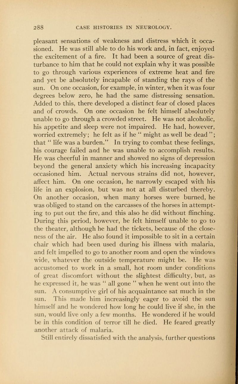 pleasant sensations of weakness and distress which it occa- sioned. He was still able to do his work and, in fact, enjoyed the excitement of a fire. It had been a source of great dis- turbance to him that he could not explain why it was possible to go through various experiences of extreme heat and fire and yet be absolutely incapable of standing the rays of the sun. On one occasion, for example, in winter, when it was four degrees below zero, he had the same distressing sensation. Added to this, there developed a distinct fear of closed places and of crowds. On one occasion he felt himself absolutely unable to go through a crowded street. He was not alcoholic, his appetite and sleep were not impaired. He had, however, worried extremely; he felt as if he  might as well be dead ; that  life was a burden. In trying to combat these feelings, his courage failed and he was unable to accomplish results. He was cheerful in manner and showed no signs of depression beyond the general anxiety which his increasing incapacity occasioned him. Actual nervous strains did not, however, affect him. On one occasion, he narrowly escaped with his life in an explosion, but was not at all disturbed thereby. On another occasion, when many horses were burned, he was obliged to stand on the carcasses of the horses in attempt- ing to put out the fire, and this also he did without flinching. During this period, however, he felt himself unable to go to the theater, although he had the tickets, because of the close- ness of the air. He also found it impossible to sit in a certain chair which had been used during his illness with malaria, and felt impelled to go to another room and open the windows wide, whatever the outside temperature might be. He was accustomed to work in a small, hot room under conditions of great discomfort without the slightest difficulty, but, as he expressed it, he was  all gone  when he wrent out into the sun. A consumptive girl of his acquaintance sat much in the sun. This made him increasingly eager to avoid the sun himself and he wondered how long he could live if she, in the -im, would live only a few months. He wondered if he would be in this condition of terror till he died. He feared greatly another at tack of malaria. St ill entirely dissatisfied with the analysis, further questions