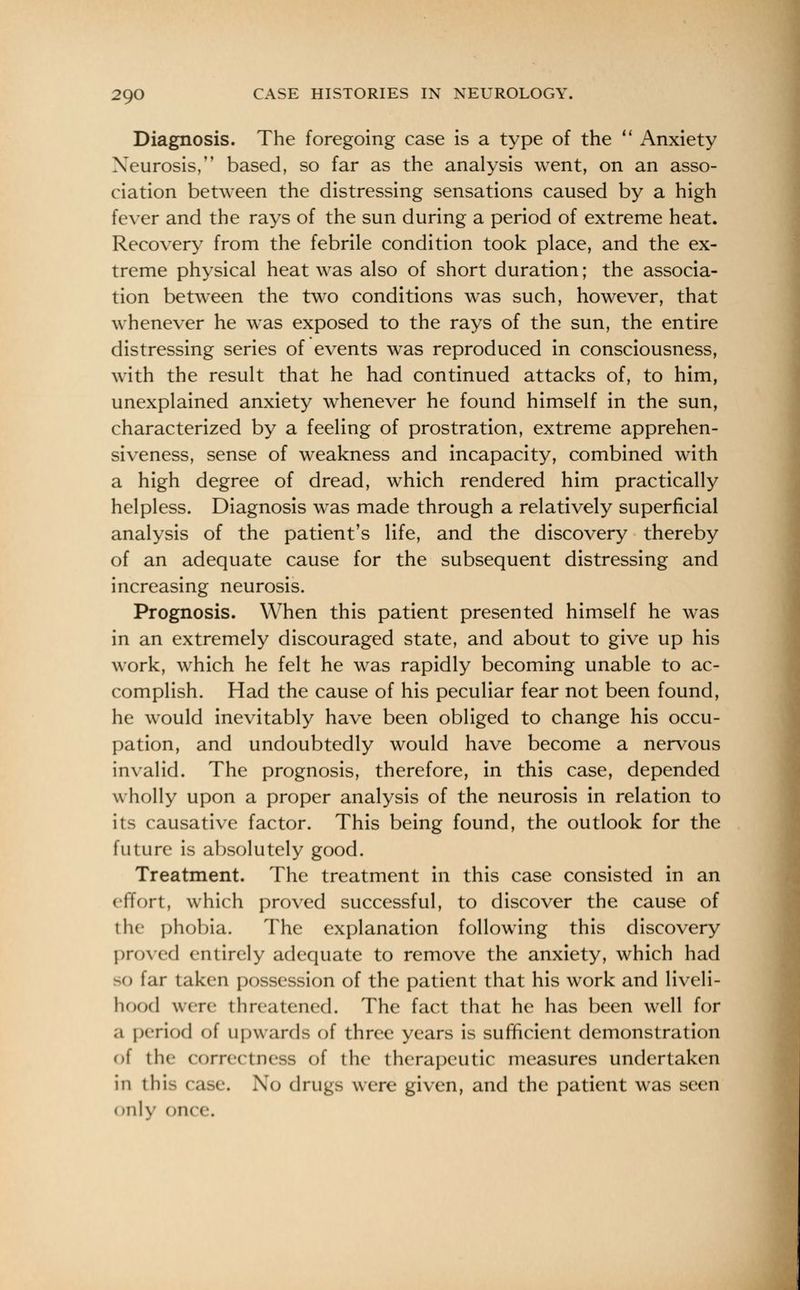 Diagnosis. The foregoing case is a type of the  Anxiety Neurosis, based, so far as the analysis went, on an asso- ciation between the distressing sensations caused by a high fever and the rays of the sun during a period of extreme heat. Recovery from the febrile condition took place, and the ex- treme physical heat was also of short duration; the associa- tion between the two conditions was such, however, that whenever he was exposed to the rays of the sun, the entire distressing series of events was reproduced in consciousness, with the result that he had continued attacks of, to him, unexplained anxiety whenever he found himself in the sun, characterized by a feeling of prostration, extreme apprehen- siveness, sense of weakness and incapacity, combined with a high degree of dread, which rendered him practically helpless. Diagnosis was made through a relatively superficial analysis of the patient's life, and the discovery thereby of an adequate cause for the subsequent distressing and increasing neurosis. Prognosis. When this patient presented himself he was in an extremely discouraged state, and about to give up his work, which he felt he was rapidly becoming unable to ac- complish. Had the cause of his peculiar fear not been found, he would inevitably have been obliged to change his occu- pation, and undoubtedly would have become a nervous invalid. The prognosis, therefore, in this case, depended wholly upon a proper analysis of the neurosis in relation to its causative factor. This being found, the outlook for the future is absolutely good. Treatment. The treatment in this case consisted in an effort, which proved successful, to discover the cause of the phobia. The explanation following this discovery proved entirely adequate to remove the anxiety, which had SO far taken possession of the patient that his work and liveli- hood were threatened. The fact that he has been well for a period of upwards of three years is sufficient demonstration of the correctness of the therapeutic measures undertaken in this case. No drugs were given, and the patient was seen «>nly on< e.