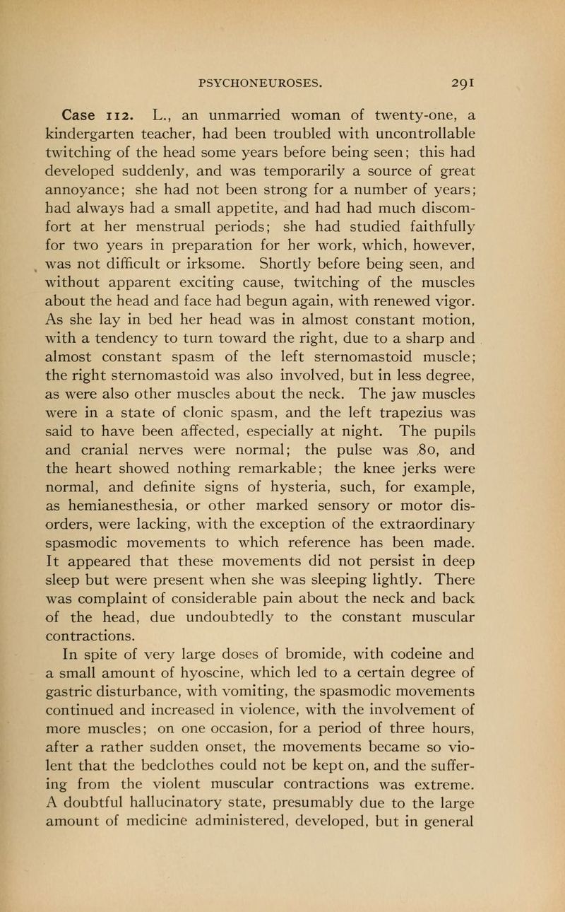 Case 112. L., an unmarried woman of twenty-one, a kindergarten teacher, had been troubled with uncontrollable twitching of the head some years before being seen; this had developed suddenly, and was temporarily a source of great annoyance; she had not been strong for a number of years; had always had a small appetite, and had had much discom- fort at her menstrual periods; she had studied faithfully for two years in preparation for her work, which, however, was not difficult or irksome. Shortly before being seen, and without apparent exciting cause, twitching of the muscles about the head and face had begun again, with renewed vigor. As she lay in bed her head was in almost constant motion, with a tendency to turn toward the right, due to a sharp and almost constant spasm of the left sternomastoid muscle; the right sternomastoid was also involved, but in less degree, as were also other muscles about the neck. The jaw muscles were in a state of clonic spasm, and the left trapezius was said to have been affected, especially at night. The pupils and cranial nerves were normal; the pulse was ,8o, and the heart showed nothing remarkable; the knee jerks were normal, and definite signs of hysteria, such, for example, as hemianesthesia, or other marked sensory or motor dis- orders, were lacking, with the exception of the extraordinary spasmodic movements to which reference has been made. It appeared that these movements did not persist in deep sleep but were present when she was sleeping lightly. There was complaint of considerable pain about the neck and back of the head, due undoubtedly to the constant muscular contractions. In spite of very large doses of bromide, with codeine and a small amount of hyoscine, which led to a certain degree of gastric disturbance, with vomiting, the spasmodic movements continued and increased in violence, with the involvement of more muscles; on one occasion, for a period of three hours, after a rather sudden onset, the movements became so vio- lent that the bedclothes could not be kept on, and the suffer- ing from the violent muscular contractions was extreme. A doubtful hallucinatory state, presumably due to the large amount of medicine administered, developed, but in general