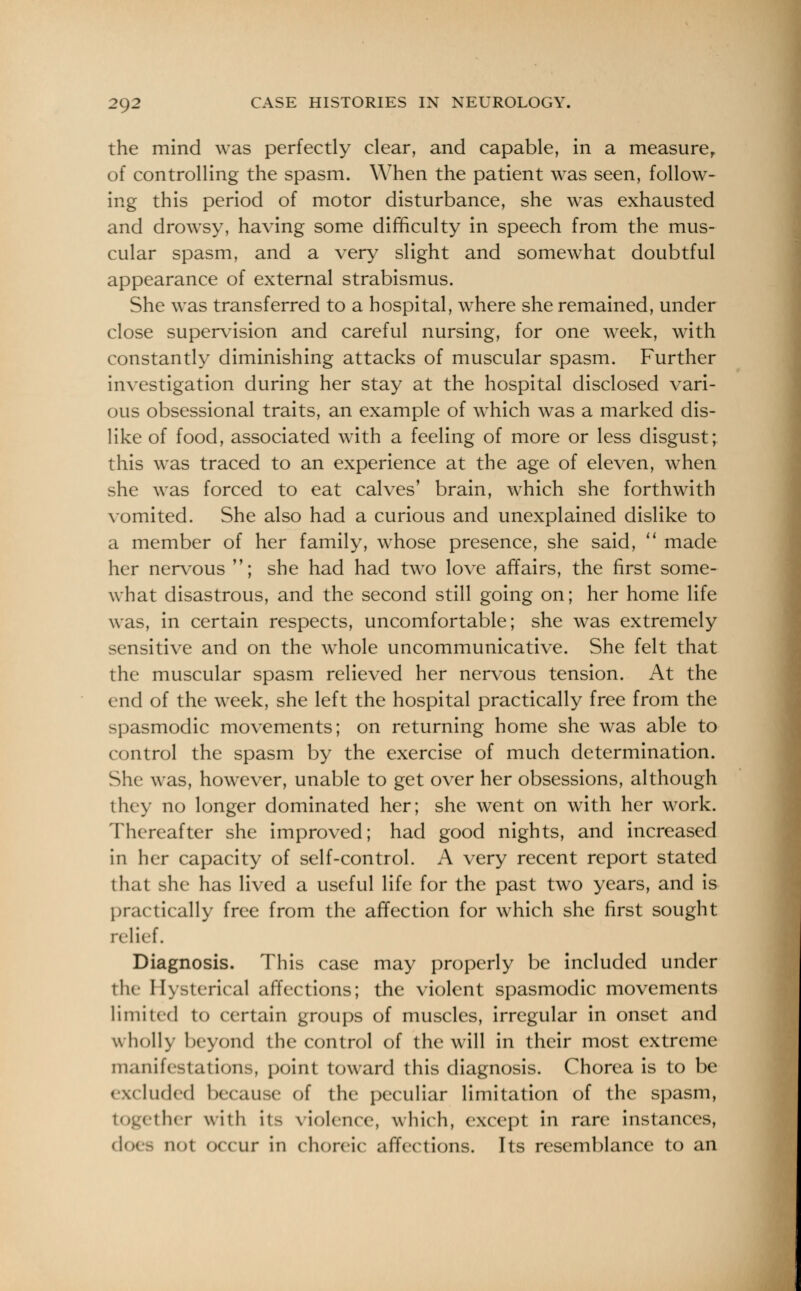 the mind was perfectly clear, and capable, in a measure, of controlling the spasm. When the patient was seen, follow- ing this period of motor disturbance, she was exhausted and drowsy, having some difficulty in speech from the mus- cular spasm, and a very slight and somewhat doubtful appearance of external strabismus. She was transferred to a hospital, where she remained, under close supervision and careful nursing, for one week, with constantly diminishing attacks of muscular spasm. Further investigation during her stay at the hospital disclosed vari- ous obsessional traits, an example of which was a marked dis- like of food, associated with a feeling of more or less disgust; this was traced to an experience at the age of eleven, when she was forced to eat calves' brain, which she forthwith vomited. She also had a curious and unexplained dislike to a member of her family, whose presence, she said,  made her nervous ; she had had two love affairs, the first some- what disastrous, and the second still going on; her home life was, in certain respects, uncomfortable; she was extremely sensitive and on the whole uncommunicative. She felt that the muscular spasm relieved her nervous tension. At the end of the week, she left the hospital practically free from the spasmodic movements; on returning home she was able to control the spasm by the exercise of much determination. She was, however, unable to get over her obsessions, although they no longer dominated her; she went on with her work. Thereafter she improved; had good nights, and increased in her capacity of self-control. A very recent report stated that she has lived a useful life for the past two years, and is practically free from the affection for which she first sought relief. Diagnosis. This case may properly be included under the Hysterica] affections; the violent spasmodic movements limited to certain groups of muscles, irregular in onset and wholly beyond the control of the will in their most extreme manifestations, point toward this diagnosis. Chorea is to be excluded because of the peculiar limitation of the spasm, together with its violence, which, except in rare instances, does not occur in choreic affections. Its resemblance to an