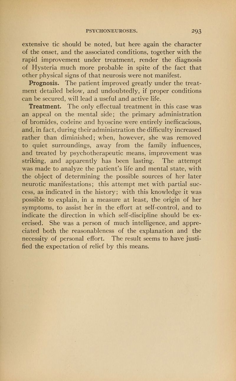 extensive tic should be noted, but here again the character of the onset, and the associated conditions, together with the rapid improvement under treatment, render the diagnosis of Hysteria much more probable in spite of the fact that other physical signs of that neurosis were not manifest. Prognosis. The patient improved greatly under the treat- ment detailed below, and undoubtedly, if proper conditions can be secured, will lead a useful and active life. Treatment. The only effectual treatment in this case was an appeal on the mental side; the primary administration of bromides, codeine and hyoscine were entirely inefficacious, and, in fact, during their administration the difficulty increased rather than diminished; when, however, she was removed to quiet surroundings, away from the family influences, and treated by psychotherapeutic means, improvement was striking, and apparently has been lasting. The attempt was made to analyze the patient's life and mental state, with the object of determining the possible sources of her later neurotic manifestations; this attempt met with partial suc- cess, as indicated in the history; with this knowledge it was possible to explain, in a measure at least, the origin of her symptoms, to assist her in the effort at self-control, and to indicate the direction in which self-discipline should be ex- ercised. She was a person of much intelligence, and appre- ciated both the reasonableness of the explanation and the necessity of personal effort. The result seems to have justi- fied the expectation of relief by this means.