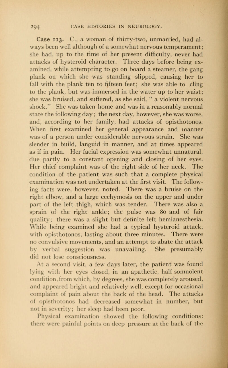 Case 113. C, a woman of thirty-two, unmarried, had al- ways been well although of a somewhat nervous temperament; she had, up to the time of her present difficulty, never had attacks of hysteroid character. Three days before being ex- amined, while attempting to go on board a steamer, the gang plank on which she was standing slipped, causing her to fall with the plank ten to fifteen feet; she was able to cling to the plank, but was immersed in the water up to her waist; she was bruised, and suffered, as she said,  a violent nervous shock. She wras taken home and was in a reasonably normal state the following day; the next day, however, she was worse, and, according to her family, had attacks of opisthotonos. When first examined her general appearance and manner was of a person under considerable nervous strain. She was slender in build, languid in manner, and at times appeared as if in pain. Her facial expression was somewhat unnatural, due partly to a constant opening and closing of her eyes. Her chief complaint was of the right side of her neck. The condition of the patient was such that a complete physical examination was not undertaken at the first visit. The follow- ing facts were, however, noted. There was a bruise on the right elbow, and a large ecchymosis on the upper and under part of the left thigh, which was tender. There was also a sprain of the right ankle; the pulse was 80 and of fair quality; there was a slight but definite left hemianesthesia. While being examined she had a typical hysteroid attack, with opisthotonos, lasting about three minutes. There were no convulsive movements, and an attempt to abate the attack by verbal suggestion was unavailing. She presumably did not lose consciousness. At a second visit, a few days later, the patient was found lying with her eyes closed, in an apathetic, half somnolent condition, from which, by degrees, she was completely aroused, and appeared bright and relatively well, except for occasional complaint of pain about the back of the head. The attacks t opisthotonos had decreased somewhat in number, but not in SO < i'it\ ; her sleep had been poor. Physical examination showed the following conditions: then' were painful points on deep pressure at the back of the