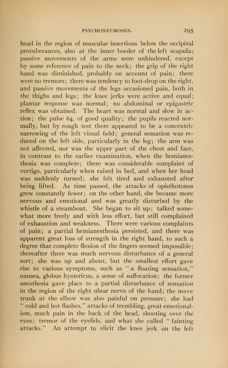 head in the region of muscular insertions below the occipital protuberances, also at the inner bolder of the left scapula; passive movements of the arms were unhindered, except by some reference of pain to the neck; the grip of the right hand was diminished, probably on account of pain; there were no tremors; there was tendency to foot-drop on the right, and passive movements of the legs occasioned pain, both in the thighs and legs; the knee jerks were active and equal; plantar response was normal; no abdominal or epigastric reflex was obtained. The heart was normal and slow in ac- tion; the pulse 64, of good quality; the pupils reacted nor- mally, but by rough test there appeared to be a concentric narrowing of the left visual field; general sensation was re- duced on the left side, particularly in the leg; the arm was not affected, nor was the upper part of the chest and face, in contrast to the earlier examination, when the hemianes- thesia was complete; there was considerable complaint of vertigo, particularly when raised in bed, and when her head was suddenly turned; she felt tired and exhausted after being lifted. As time passed, the attacks of opisthotonos grew constantly fewer; on the other hand, she became more nervous and emotional and was greatly disturbed by the whistle of a steamboat. She began to sit up; talked some- what more freely and with less effort, but still complained of exhaustion and weakness. There were various complaints of pain; a partial hemianesthesia persisted, and there was apparent great loss of strength in the right hand, to such a degree that complete flexion of the fingers seemed impossible; thereafter there was much nervous disturbance of a general sort; she was up and about, but the smallest effort gave rise to various symptoms, such as  a floating sensation, nausea, globus hystericus, a sense of suffocation; the former anesthesia gave place to a partial disturbance of sensation in the region of the right ulnar nerve of the hand; the nerve trunk at the elbow was also painful on pressure; she had 11 cold and hot flashes, attacks of trembling, great emotional- ism, much pain in the back of the head, shooting over the eyes; tremor of the eyelids, and what she called  fainting attacks. An attempt to elicit the knee jerk on the left