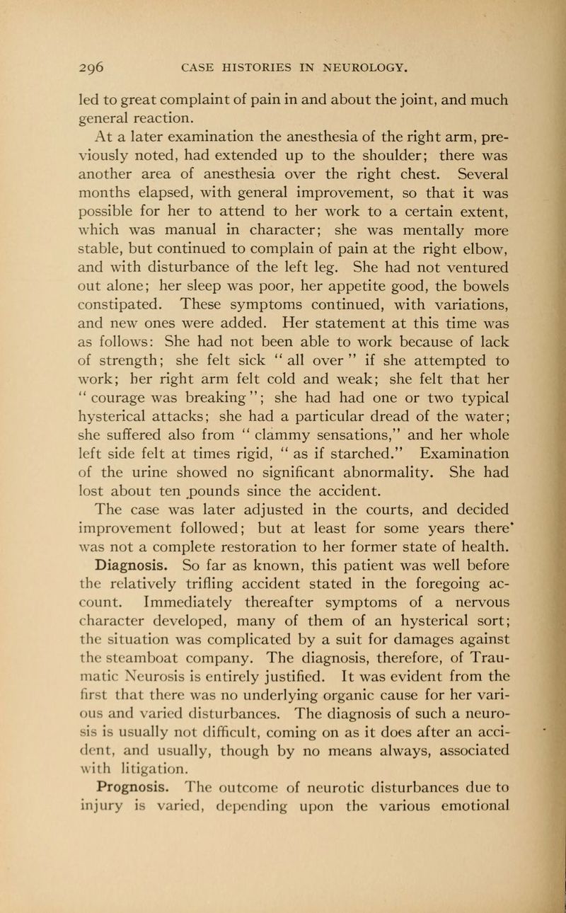 led to great complaint of pain in and about the joint, and much general reaction. At a later examination the anesthesia of the right arm, pre- viously noted, had extended up to the shoulder; there was another area of anesthesia over the right chest. Several months elapsed, with general improvement, so that it was possible for her to attend to her work to a certain extent, which was manual in character; she was mentally more stable, but continued to complain of pain at the right elbow, and with disturbance of the left leg. She had not ventured out alone; her sleep was poor, her appetite good, the bowels constipated. These symptoms continued, with variations, and new ones were added. Her statement at this time was as follows: She had not been able to work because of lack of strength; she felt sick all over if she attempted to work; her right arm felt cold and weak; she felt that her courage was breaking; she had had one or two typical hysterical attacks; she had a particular dread of the water; she suffered also from clammy sensations, and her whole left side felt at times rigid, as if starched. Examination of the urine showed no significant abnormality. She had lost about ten pounds since the accident. The case was later adjusted in the courts, and decided improvement followed; but at least for some years there* was not a complete restoration to her former state of health. Diagnosis. So far as known, this patient was well before the relatively trifling accident stated in the foregoing ac- count. Immediately thereafter symptoms of a nervous character developed, many of them of an hysterical sort; the situation was complicated by a suit for damages against the steamboat company. The diagnosis, therefore, of Trau- matic Neurosis is entirely justified. It was evident from the first thai there was no underlying organic cause for her vari- ous and varied disturbances. The diagnosis of such a neuro- is usually not difficult, coming on as it does after an acci- dent, and usually, though by no means always, associated with litigation. Prognosis. The outcome of neurotic disturbances due to injury is varied, depending upon the various emotional