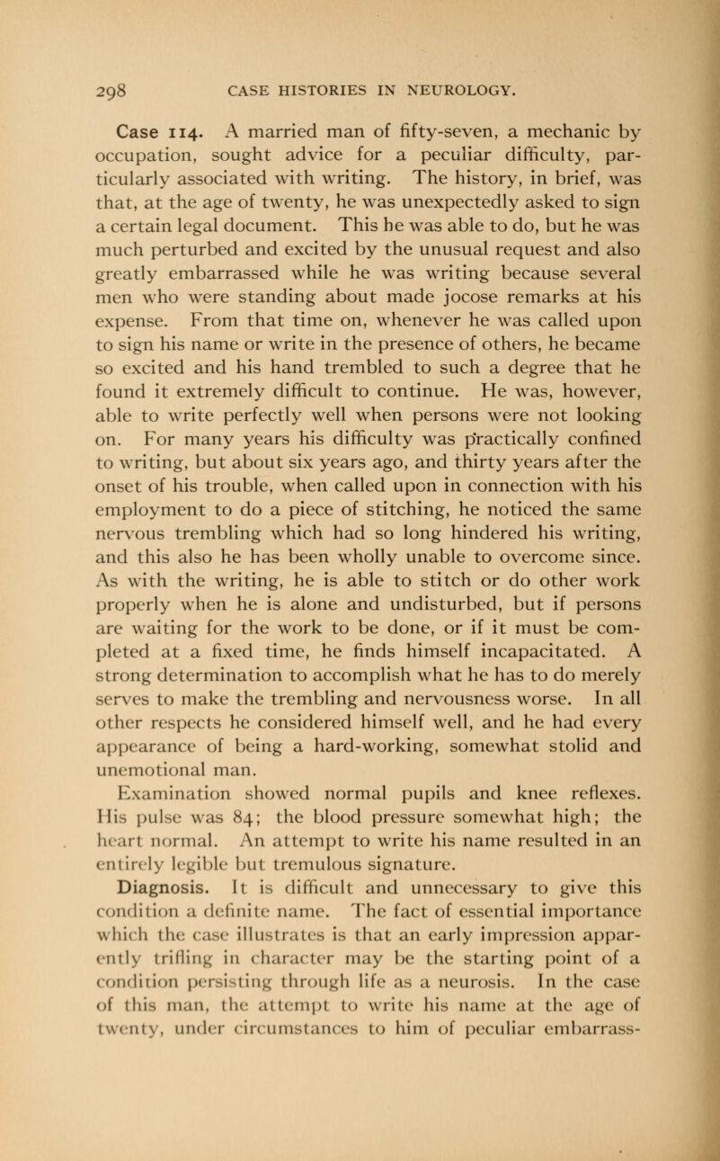 Case 114. A married man of fifty-seven, a mechanic by occupation, sought advice for a peculiar difficulty, par- ticularly associated with writing. The history, in brief, was that, at the age of twenty, he was unexpectedly asked to sign a certain legal document. This he was able to do, but he was much perturbed and excited by the unusual request and also greatly embarrassed while he was writing because several men who were standing about made jocose remarks at his expense. From that time on, whenever he was called upon to sign his name or write in the presence of others, he became so excited and his hand trembled to such a degree that he found it extremely difficult to continue. He was, however, able to write perfectly well when persons were not looking on. For many years his difficulty was practically confined to writing, but about six years ago, and thirty years after the onset of his trouble, when called upon in connection with his employment to do a piece of stitching, he noticed the same nervous trembling which had so long hindered his writing, and this also he has been wholly unable to overcome since. As with the writing, he is able to stitch or do other work properly when he is alone and undisturbed, but if persons are waiting for the work to be done, or if it must be com- pleted at a fixed time, he finds himself incapacitated. A strong determination to accomplish what he has to do merely serves to make the trembling and nervousness worse. In all other respects he considered himself well, and he had every appearance of being a hard-working, somewhat stolid and unemotional man. Examination showed normal pupils and knee reflexes. His pulse was 84; the blood pressure somewhat high; the heart normal. An attempt to write his name resulted in an entirely legible but tremulous signature. Diagnosis. It is difficult and unnecessary to give this condition a definite nunc. The fact of essential importance which the case illustrates is that an early impression appar- ently trifling in character may be the starting point of a condition persisting through life as a neurosis. In the case of this man, the attempt to write his name at the age of twenty, under circumstances to him of peculiar embarrass-