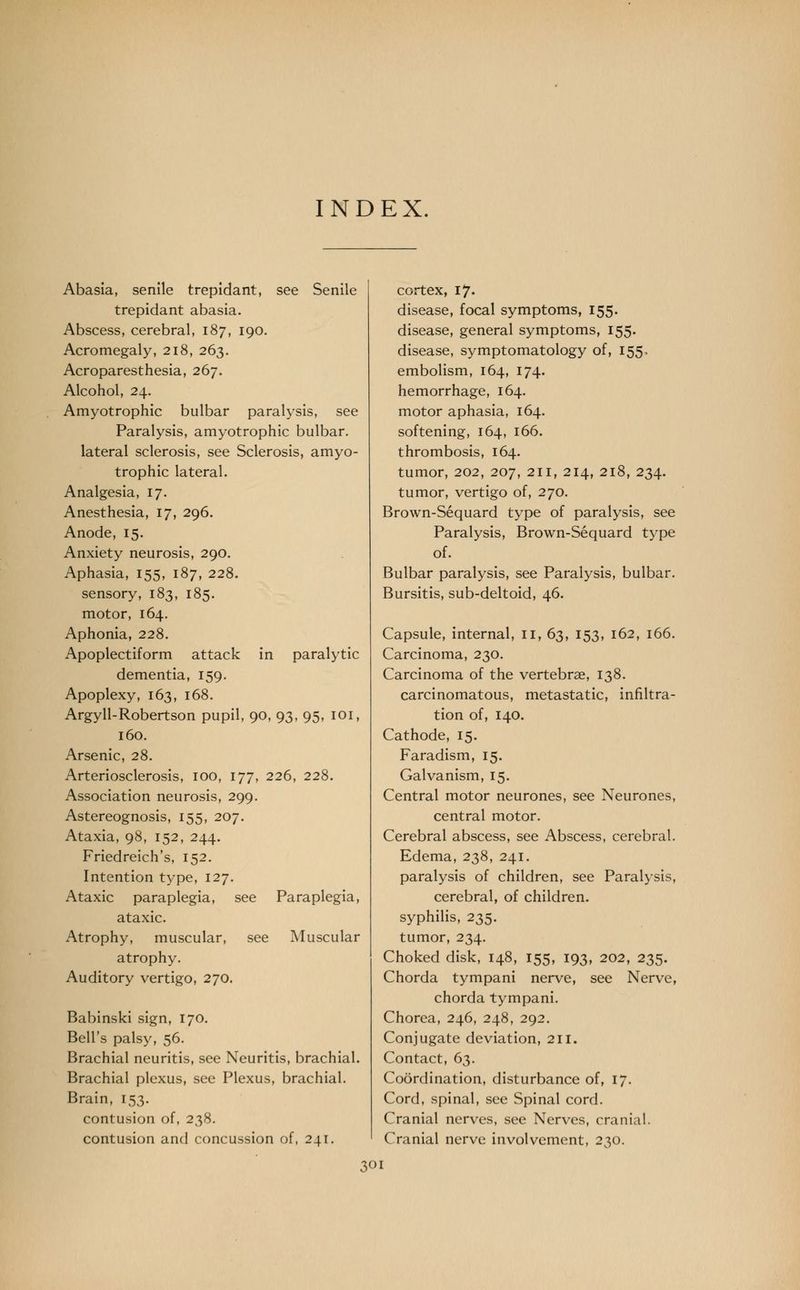 INDEX. Abasia, senile trepidant, see Senile trepidant abasia. Abscess, cerebral, 187, 190. Acromegaly, 218, 263. Acroparesthesia, 267. Alcohol, 24. Amyotrophic bulbar paralysis, see Paralysis, amyotrophic bulbar. lateral sclerosis, see Sclerosis, amyo- trophic lateral. Analgesia, 17. Anesthesia, 17, 296. Anode, 15. Anxiety neurosis, 290. Aphasia, 155, 187, 228. sensory, 183, 185. motor, 164. Aphonia, 228. Apoplectiform attack in paralytic dementia, 159. Apoplexy, 163, 168. Argyll-Robertson pupil, 90, 93, 95, 101, 160. Arsenic, 28. Arteriosclerosis, 100, 177, 226, 228. Association neurosis, 299. Astereognosis, 155, 207. Ataxia, 98, 152, 244. Friedreich's, 152. Intention type, 127. Ataxic paraplegia, see Paraplegia, ataxic. Atrophy, muscular, see Muscular atrophy. Auditory vertigo, 270. Babinski sign, 170. Bell's palsy, 56. Brachial neuritis, see Neuritis, brachial. Brachial plexus, see Plexus, brachial. Brain, 153. contusion of, 238. contusion and concussion of, 241. cortex, 17. disease, focal symptoms, 155. disease, general symptoms, 155. disease, symptomatology of, 155, embolism, 164, 174. hemorrhage, 164. motor aphasia, 164. softening, 164, 166. thrombosis, 164. tumor, 202, 207, 211, 214, 218, 234. tumor, vertigo of, 270. Brown-Sequard type of paralysis, see Paralysis, Brown-Sequard type of. Bulbar paralysis, see Paralysis, bulbar. Bursitis, sub-deltoid, 46. Capsule, internal, II, 63, 153, 162, 166. Carcinoma, 230. Carcinoma of the vertebrae, 138. carcinomatous, metastatic, infiltra- tion of, 140. Cathode, 15. Faradism, 15. Galvanism, 15. Central motor neurones, see Neurones, central motor. Cerebral abscess, see Abscess, cerebral. Edema, 238, 241. paralysis of children, see Paralysis, cerebral, of children. syphilis, 235. tumor, 234. Choked disk, 148, 155, 193, 202, 235. Chorda tympani nerve, see Nerve, chorda tympani. Chorea, 246, 248, 292. Conjugate deviation, 211. Contact, 63. Coordination, disturbance of, 17. Cord, spinal, see Spinal cord. Cranial nerves, see Nerves, cranial. Cranial nerve involvement, 230.