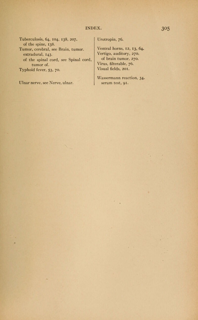 Tuberculosis, 64, 104, 138, 207. of the spine, 138. Tumor, cerebral, see Brain, tumor. extradural, 143. of the spinal cord, see Spinal cord, tumor of. Typhoid fever, 53, 70. Ulnar nerve, see Nerve, ulnar. Urotropin, 76. Ventral horns, 12, 13, 64. Vertigo, auditory, 270. of brain tumor, 270. Virus, filterable, 76. Visual fields, 201. Wassermann reaction, 34. serum test, 91.