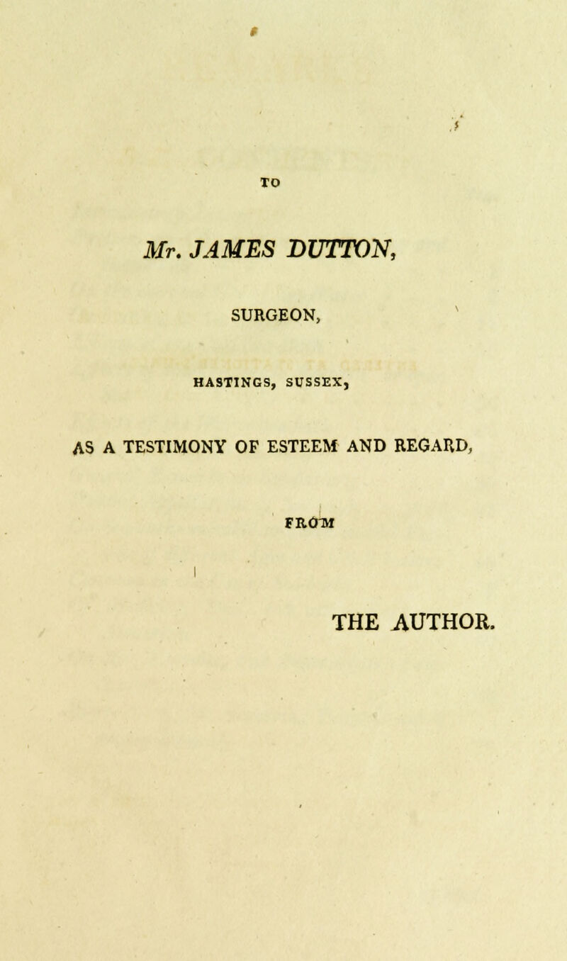 TO Mr. JAMES DUTTON, SURGEON, HASTINGS, SUSSEX, AS A TESTIMONY OF ESTEEM AND REGARD, FROTH I THE AUTHOR.