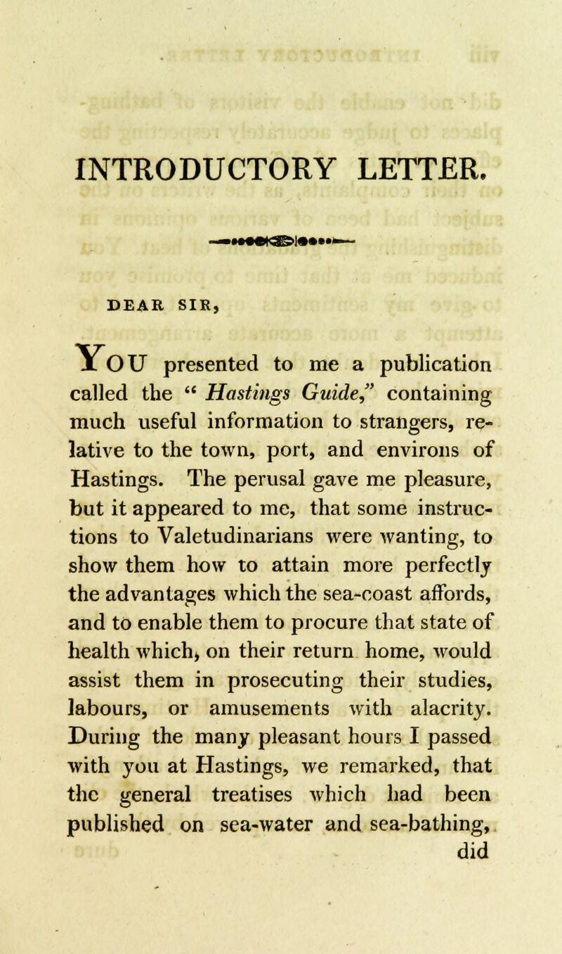 INTRODUCTORY LETTER. DEAR SIR, YOU presented to me a publication called the  Hastings Guide containing much useful information to strangers, re- lative to the town, port, and environs of Hastings. The perusal gave me pleasure, but it appeared to me, that some instruc- tions to Valetudinarians were wanting, to show them how to attain more perfectly the advantages which the sea-coast affords, and to enable them to procure that state of health which, on their return home, would assist them in prosecuting their studies, labours, or amusements with alacrity. During the many pleasant hours I passed with you at Hastings, we remarked, that the general treatises which had been published on sea-water and sea-bathing, did